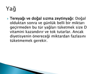  Tereyağı ve doğal sızma zeytinyağı: Doğal
olduktan sonra ve günlük belli bir miktarı
geçirmeden bu tür yağları tüketmek size D
vitamini kazandırır ve tok tutarlar. Ancak
diyetisyenin önereceği miktardan fazlasını
tüketmemek gerekir.
 