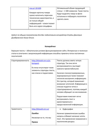 vna-p-l-10-630
Каждую карточку товара
нужно наполнить перечнем
технических характеристик, а
не только общей
информацией – клиент может
быть не в курсе специфики.
Оптимальный объем продающей
статьи – 1 500 символов. Такие тексты
будут выделять товар на фоне
остальных и побуждать посетителя
сделать заказ.
Аудит по общим показателям для Вас подготовила копирайтер Студии Дмитрия
Димбровского Кучук Ольга.
Копирайтинг
Хорошие тексты – обязательное условие функционирования сайта. Интересные и полезные
статьи в сочетании с визуализацией информации способны привлечь поток постоянных
посетителей.
Структурированность http://kilovolt-vrn.ru/o-
kompanii
В статье отсутствуют такие
элементы структуры текста,
как списки и подзаглавия.
Тексты должны иметь четкую
структуру. Так они легче
воспринимаются и выглядят
намного презентабельнее.
Наличие списков (нумерованных,
маркированных) также поможет
читателю воспринять информацию.
Это триггер, который привлекает
внимание читателей. Информация в
списках подается четко и
структурированно, поэтому каждый
человек обращает на них внимание.
Подзаглавия помогают легче
воспринимать текст и
ориентироваться в
предоставленной информации.
Грамотность http://kilovolt-vrn.ru/
Ошибка
Несмотря на то, что мы
Правка
 Орфография
Наличие грамматических ошибок
напрочь отбивает желание читать
текст. Это проявление неуважения к
посетителям ресурса.
 