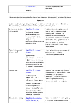 vrn.ru/kontakty
продаж :
восприятию информации
читателем.
Качество текстов оценила редактор Студии Дмитрия Димбровского Гаевская Светлана.
Продажи
Умение описать выгоды товара или услуги максимально точно и лаконично – бесценно.
Расскажите о своих возможностях, пока вас не превзошли конкуренты.
Уникальное торговое
предложение
http://kilovolt-vrn.ru/
На главной странице
отсутствует описание
уникального торгового
предложения –
особенностей магазина, его
сильных сторон.
Без эксклюзивного предложения
вам не удастся заинтересовать
покупателей. Если вы его не
сделаете, покупатели уйдут к
конкурентам, которые не упустили
эту возможность. Предложение, от
которого клиент не сможет
отказаться, превратит ваш товар в
уникальный.
Почему он должен
купить у вас?
http://kilovolt-vrn.ru/o-
kompanii
Предоставьте
пользователям максимум
информации о компании,
укажите этапы ее развития,
достижения, количество
постоянных клиентов и т.д.
Стоит доказать свое превосходство,
дать понять, что лучшего
товара/услуги ему не найти.
Конкретность http://kilovolt-vrn.ru/o-
kompanii
На странице «О
КОМПАНИИ» есть
шаблонные общие фразы.
Пример: «Прежде всего,
мы ориентированы на
результат в нашей работе,
поэтому всегда найдем
взаимовыгодные условия
для наших партнеров».
Клиенты ищут конкретики. Лишняя
информация, ее обилие может стать
причиной того, что клиент
обратится к вашим конкурентам,
которые предоставили ему
конкретные ответы на вопросы.
Отображение выгод http://kilovolt-vrn.ru/raz-
edinitel-nagruzki-rvz
Говорите не о том, что вы продаете,
а о том, что получит ваш клиент в
 