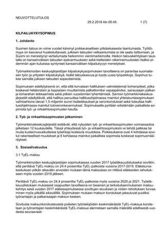 NEUVOTTELUTULOS
29.2.2016 klo 00.45 1 (7)
KILPAILUKYKYSOPIMUS
1. Johdanto
Suomen talous on viime vuodet kärsinyt poikkeuksellisen pitkäaikaisesta taantumasta. Työttö-
myys on kasvanut huolestuttavasti, julkisen talouden velkaantumista ei ole saatu taittumaan, ja
Suomi on menestynyt vertailumaita heikommin vientimarkkinoilla. Heikon talouskehityksen taus-
talla on kansainvälisen talouden epävarmuuksien sekä kielteisten rakennemuutosten lisäksi pi-
demmän ajan kuluessa syntyneet kansainvälisen kilpailukyvyn menetykset.
Työmarkkinoiden keskusjärjestöjen kilpailukykysopimuksen tavoitteena on parantaa suomalai-
sen työn ja yritysten kilpailukykyä, lisätä talouskasvua ja luoda uusia työpaikkoja. Sopimus tu-
kee samalla julkisen talouden sopeuttamista.
Sopimuksen edellytyksenä on, että sillä korvataan hallituksen valmistelemat toimenpiteet, jotka
koskevat helatorstain ja loppiaisen muuttamista palkattomiksi vapaapäiviksi, sairausajan palkan
ja lomarahan leikkaamista sekä pitkien vuosilomien lyhentämistä. Samoin työmarkkinakeskus-
järjestöt edellyttävät, että hallitus peruuttaa hallitusohjelmassa mainitut yhteiskuntasopimuksen
vaihtoehtona olevat 1,5 miljardin euron lisäleikkaukset ja veronkorotukset sekä toteuttaa halli-
tusohjelmassa mainitut tuloveronkevennykset. Sopimuksella pyritään edistämään paikallista so-
pimista työ- ja virkaehtosopimusten kautta.
2. Työ- ja virkaehtosopimusten jatkaminen
Työmarkkinakeskusjärjestöt esittävät, että nykyisten työ- ja virkaehtosopimusten voimassaoloa
jatketaan 12 kuukaudella. Tässä yhteydessä työ- ja virkaehtosopimuksiin ei tehdä palkkaa tai
muita kustannusvaikutteisia työehtoja koskevia muutoksia. Poikkeuksena ovat 4 kohdassa sovi-
tut rakenteelliset muutokset ja 6 kohdassa mainitut paikallista sopimista koskevat sopimusmää-
räykset.
3. Sosiaalivakuutus
3.1 TyEL-maksu
Työmarkkinoiden keskusjärjestöjen sopimuksessa vuoden 2017 työeläkeuudistukseksi sovittiin,
että perittävä TyEL-maksu on 24,4 prosenttia TyEL-palkoista vuosina 2017-2019. Eläketurva-
keskuksen pitkän aikavälin arvioiden mukaan tämä maksutaso on riittävä eläkkeiden rahoituk-
seen myös vuoden 2019 jälkeen.
Perittävä TyEL-maksu on 24,4 prosenttia TyEL-palkoista myös vuosina 2020 ja 2021. Työelä-
keuudistuksen mukaisesti osapuolten tavoitteena on tasainen ja tarkoituksenmukainen maksu-
kehitys sekä vuoden 2017 eläkesopimuksessa sovittujen etuuksien ja niiden rahoituksen turvaa-
minen myös pitkällä aikavälillä. Sopimuksen mukaan maksun korotukset jakautuvat puoliksi
työnantajan ja palkansaajan maksun kesken.
Sovitusta maksunkorotustavasta poiketen työntekijöiden keskimääräistä TyEL-maksua korote-
taan ja työnantajien keskimääräistä TyEL-maksua alennetaan samalla määrällä edellisestä vuo-
desta seuraavasti:
 