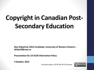 Copyright in Canadian Post-
   Secondary Education

  Alan Kilpatrick, MLIS Candidate, University of Western Ontario –
  akilpat3@uwo.ca

  Presentation for LIS 9130 Information Policy

  3 October, 2012
                              Licensed under a CC BY-NC-SA 3.0 License
 