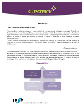 Altri	
  Servizi:	
  

Career	
  Counselling	
  &	
  Executive	
  Coaching	
  	
  

L’Executive	
   Coaching	
   è	
   un	
   servizio	
   volto	
   a	
   sostenere	
   il	
   cliente	
   in	
   un	
   percorso	
   di	
   sviluppo	
   di	
   nuove	
   o	
   più	
   efficaci	
   forme	
  
di	
   competenza	
   in	
   momenti	
   cruciali	
   della	
   propria	
   carriera.	
   Un	
   intervento	
   di	
   Coaching	
   può	
   essere	
   volto	
   a	
   favorire	
   un	
  
miglioramento	
  della	
  comunicazione	
  interpersonale	
  e	
  professionale,	
  a	
  sviluppare	
  il	
  pensiero	
  strategico,	
  a	
  creare	
  nuove	
  
modalità	
   di	
   coping	
   a	
   fronte	
   dell’insorgere	
   di	
   conflitti,	
   o	
   ancora	
   a	
   costruire	
   un	
   team	
   effettivo	
   all’interno	
  
dell’organizzazione.	
  	
  
L’attività	
   di	
   Career	
   Counseling	
   offre	
   un	
   importante	
   supporto	
   nei	
   momenti	
   di	
   transazione	
   di	
   carriera,	
   aiutando	
   la	
  
persona	
  in	
  un	
  percorso	
  di	
  autovalutazione	
  e	
  ricerca	
  delle	
  proprie	
  potenzialità	
  e	
  supportandola	
  durante	
  i	
  processi	
  di	
  
cambiamento.	
  
	
  
                                                                                                                                                             e	
  Assessment	
  Center	
  

L’Assessment	
  Center	
  consiste	
  in	
  	
  una	
  valutazione	
  standardizzata	
  del	
  comportamento	
  basata	
  su	
  numerosi	
  indicatori.	
  
Nel	
   percorso	
   di	
   assessment	
   vengono	
   utilizzate	
   molteplici	
   tecniche	
   ed	
   una	
   pluralità	
   di	
   osservatori	
   dotati	
   di	
   una	
  
preparazione	
   specifica.	
   La	
   valutazione	
   finale	
   sul	
   comportamento	
   è	
   data	
   da	
   più	
   variabili	
   accuratamente	
   esplorate	
  
durante	
   il	
   percorso.	
   Questa	
   valutazione	
   viene	
   infine	
   discussa	
   in	
   gruppo	
   tra	
   i	
   vari	
   assessor	
   ed	
   integrata	
   da	
   processi	
  
statistici	
  per	
  offrire	
  al	
  cliente	
  un	
  output	
  dotato	
  di	
  un	
  elevato	
  livello	
  di	
  oggettività	
  e	
  di	
  dettaglio.	
  
	
  
	
           	
            	
            	
            	
            	
            Kilpatrick	
  Offices:	
  




                                                International	
  Executive	
  Search	
  Federation	
  
 