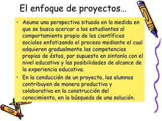 El enfoque de proyectos… Asume una perspectiva situada en la medida en que se busca acercar a los estudiantes al comportamiento propio de los científicos sociales enfatizando el proceso mediante el cual adquieren gradualmente las competencias propias de éstos, por supuesto en sintonía con el nivel educativo y las posibilidades de alcance de la experiencia educativa.  En la conducción de un proyecto, los alumnos contribuyen de manera productiva y colaborativa en la construcción del conocimiento, en la búsqueda de una solución. 