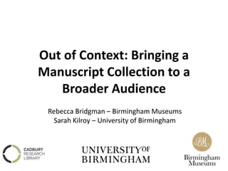 Out of Context: Bringing a
Manuscript Collection to a
Broader Audience
Rebecca Bridgman – Birmingham Museums
Sarah Kilroy – University of Birmingham
 