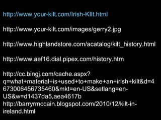 http://www.your-kilt.com/Irish-KIlt.html

http://www.your-kilt.com/images/gerry2.jpg

http://www.highlandstore.com/acatalog/kilt_history.html

http://www.aef16.dial.pipex.com/history.htm

http://cc.bingj.com/cache.aspx?
q=what+material+is+used+to+make+an+irish+kilt&d=4
673006456735460&mkt=en-US&setlang=en-
US&w=d1437da5,aea4617b
http://barryrmccain.blogspot.com/2010/12/kilt-in-
ireland.html
 