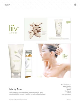 Brand Architecture
                                                                          Brand Strategy
                                                                                Naming
Liiv by Avon                                                                    Identity
                                                                              Packaging
With increasing consumer interest in natural products, Avon                     Catalog
approached Kilter to create a new face for their wellness business.    Trade Advertising



Copyright © 2008, Kilter. All rights reserved.                                  kilter.com
 