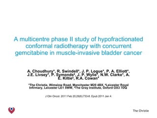 A multicentre phase II study of hypofractionated conformal radiotherapy with concurrent gemcitabine in muscle-invasive bladder cancer A. Choudhury*, R. Swindell*, J. P. Logue*, P. A. Elliott*, J.E. Livsey*, P. Symonds # , J. P. Wylie*, N.W. Clarke*, A. E. Kiltie $ , R.A. Cowan* *The Christie, Wimslow Road, Manchester M20 4BX,  # Leicester Royal Infirmary, Leicester LE1 5WW,  $ The Gray Institute, Oxford OX3 7DQ  J Clin Oncol. 2011 Feb 20;29(6):733-8. Epub 2011 Jan 4.  