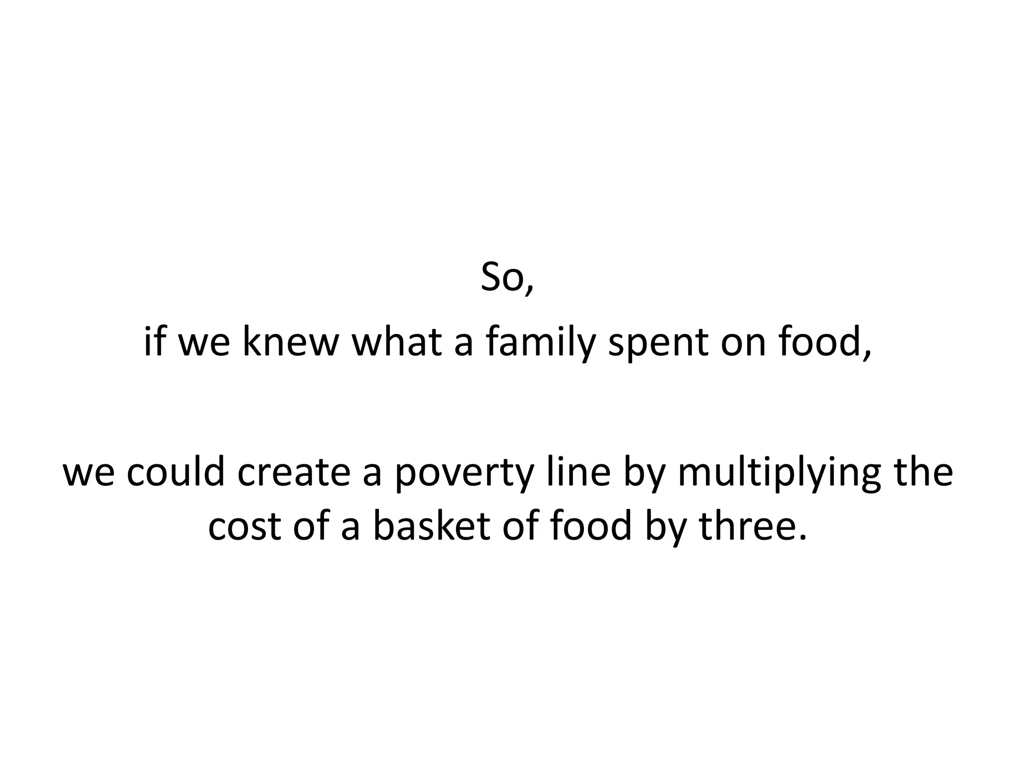 So,
if we knew what a family spent on food,
we could create a poverty line by multiplying the
cost of a basket of food by three.
 