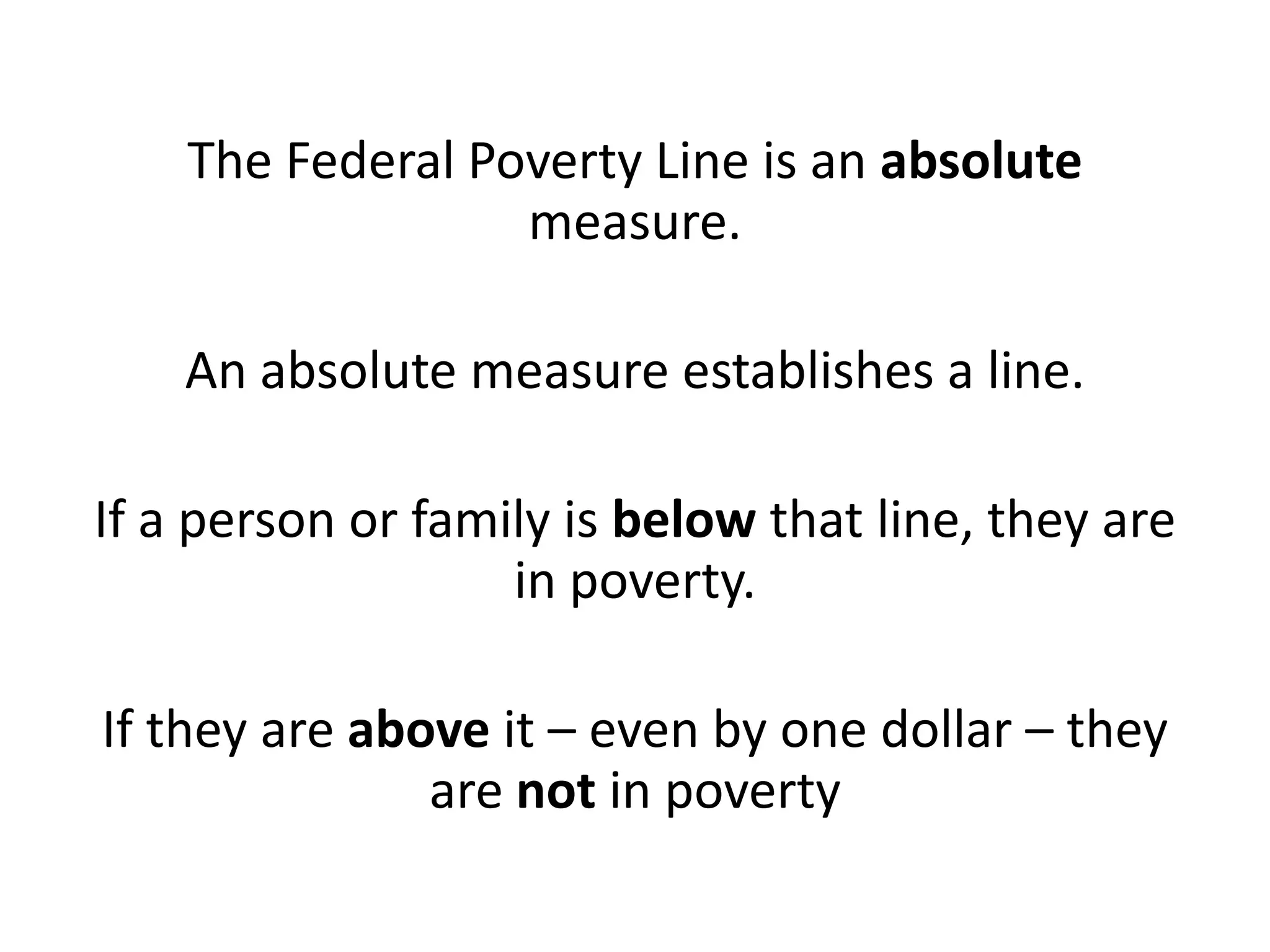 The Federal Poverty Line is an absolute
measure.
An absolute measure establishes a line.
If a person or family is below that line, they are
in poverty.
If they are above it – even by one dollar – they
are not in poverty
 