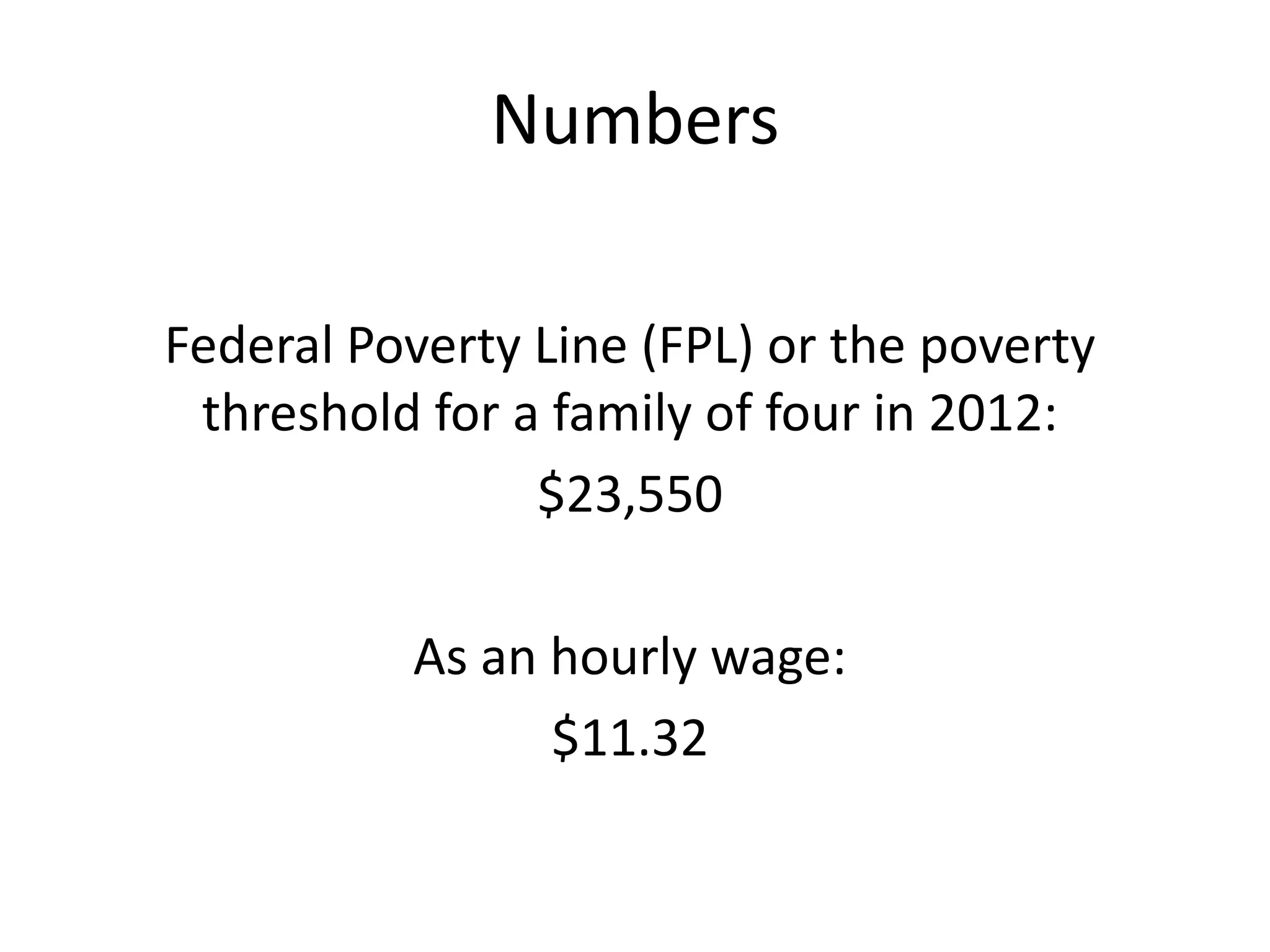 Numbers
Federal Poverty Line (FPL) or the poverty
threshold for a family of four in 2012:
$23,550
As an hourly wage:
$11.32
 
