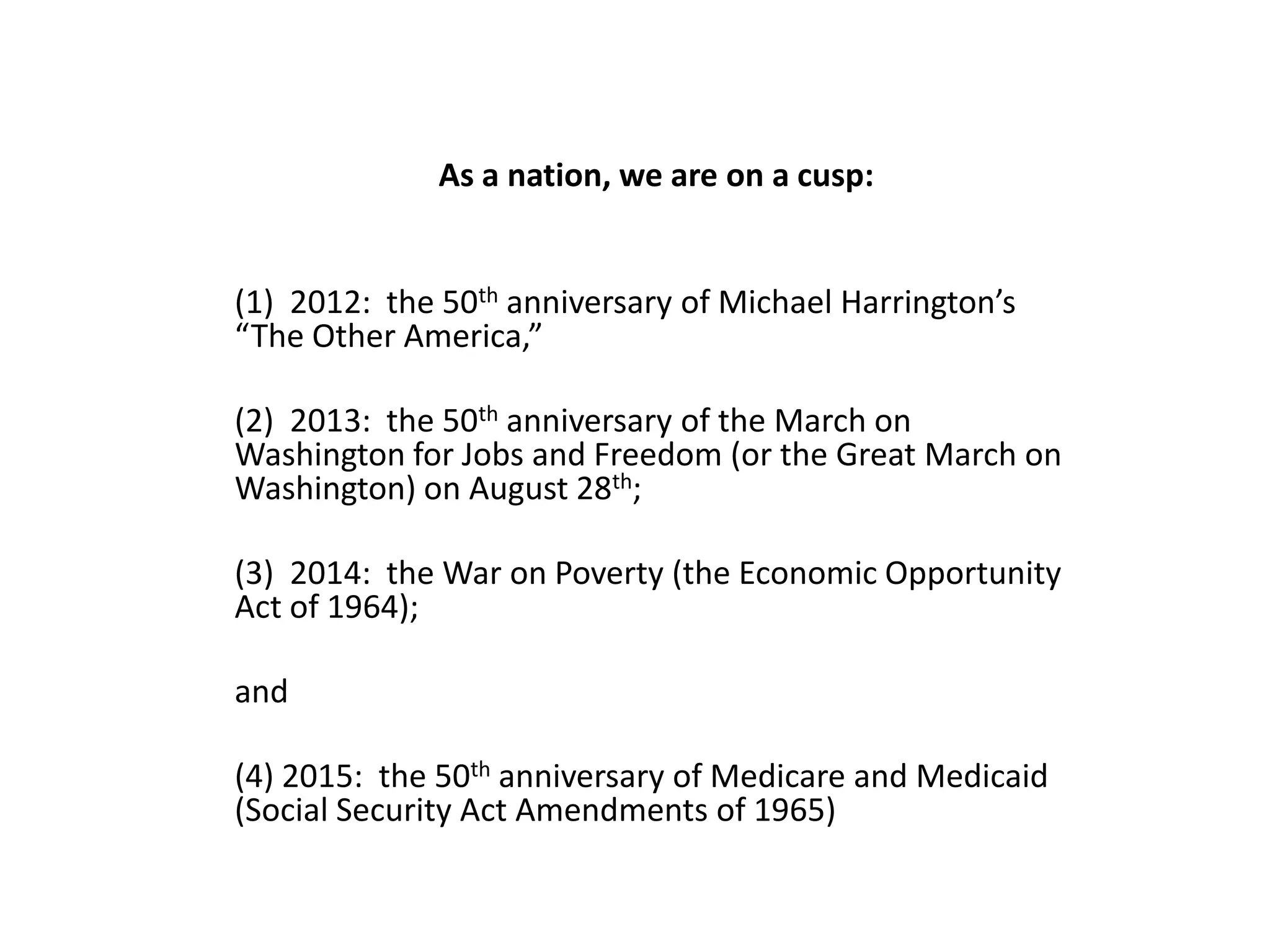 As a nation, we are on a cusp:
(1) 2012: the 50th anniversary of Michael Harrington’s
“The Other America,”
(2) 2013: the 50th anniversary of the March on
Washington for Jobs and Freedom (or the Great March on
Washington) on August 28th;
(3) 2014: the War on Poverty (the Economic Opportunity
Act of 1964);
and
(4) 2015: the 50th anniversary of Medicare and Medicaid
(Social Security Act Amendments of 1965)
 