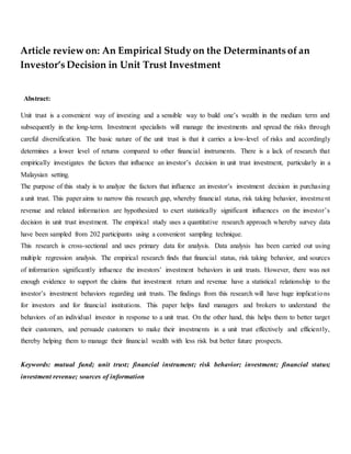 Article review on: An Empirical Study on the Determinants of an
Investor’s Decision in Unit Trust Investment
Abstract:
Unit trust is a convenient way of investing and a sensible way to build one’s wealth in the medium term and
subsequently in the long-term. Investment specialists will manage the investments and spread the risks through
careful diversification. The basic nature of the unit trust is that it carries a low-level of risks and accordingly
determines a lower level of returns compared to other financial instruments. There is a lack of research that
empirically investigates the factors that influence an investor’s decision in unit trust investment, particularly in a
Malaysian setting.
The purpose of this study is to analyze the factors that influence an investor’s investment decision in purchasing
a unit trust. This paper aims to narrow this research gap, whereby financial status, risk taking behavior, investment
revenue and related information are hypothesized to exert statistically significant influences on the investor’s
decision in unit trust investment. The empirical study uses a quantitative research approach whereby survey data
have been sampled from 202 participants using a convenient sampling technique.
This research is cross-sectional and uses primary data for analysis. Data analysis has been carried out using
multiple regression analysis. The empirical research finds that financial status, risk taking behavior, and sources
of information significantly influence the investors’ investment behaviors in unit trusts. However, there was not
enough evidence to support the claims that investment return and revenue have a statistical relationship to the
investor’s investment behaviors regarding unit trusts. The findings from this research will have huge implications
for investors and for financial institutions. This paper helps fund managers and brokers to understand the
behaviors of an individual investor in response to a unit trust. On the other hand, this helps them to better target
their customers, and persuade customers to make their investments in a unit trust effectively and efficiently,
thereby helping them to manage their financial wealth with less risk but better future prospects.
Keywords: mutual fund; unit trust; financial instrument; risk behavior; investment; financial status;
investment revenue; sources of information
 