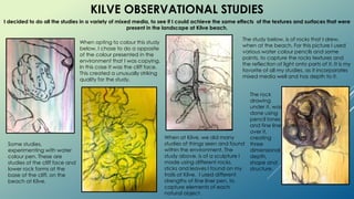 KILVE OBSERVATIONAL STUDIES
When at Kilve, we did many
studies of things seen and found
within the environment. The
study above, is of a sculpture I
made using different rocks,
sticks and leaves I found on my
trails at Kilve. I used different
strengths of fine liner pen, to
capture elements of each
natural object.
Some studies,
experimenting with water
colour pen. These are
studies of the cliff face and
lower rock forms at the
base of the cliff, on the
beach at Kilve.
I decided to do all the studies in a variety of mixed media, to see if I could achieve the same effects of the textures and surfaces that were
present in the landscape at Kilve beach.
The study below, is of rocks that I drew,
when at the beach. For this picture I used
various water colour pencils and some
paints, to capture the rocks textures and
the reflection of light onto parts of it. It is my
favorite of all my studies, as it incorporates
mixed media well and has depth to it.
The rock
drawing
under it, was
done using
pencil tones
and fine liner
over it,
creating
three
dimensional
depth,
shape and
structure.
When opting to colour this study
below, I chose to do a opposite
of the colour presented in the
environment that I was copying.
In this case it was the cliff face.
This created a unusually striking
quality for the study.
 