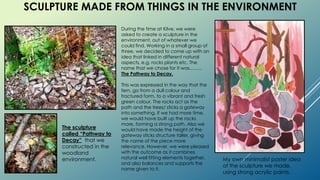 SCULPTURE MADE FROM THINGS IN THE ENVIRONMENT
My own minimalist poster idea
of the sculpture we made,
using strong acrylic paints.
During the time at Kilve, we were
asked to create a sculpture in the
environment, out of whatever we
could find. Working in a small group of
three, we decided to come up with an
idea that linked in different natural
aspects, e.g. rocks plants etc. The
name that we chose for it was……..
The Pathway to Decay.
This was expressed in the way that the
fern, go from a dull colour and
fractured form, to a vibrant and fresh
green colour. The rocks act as the
path and the trees/ sticks a gateway
into something. If we had more time,
we would have built up the rocks
more, forming a strong path. Also we
would have made the height of the
gateway sticks structure taller, giving
the name of the piece more
relevance. However, we were pleased
with the outcome as it combines
natural well fitting elements together,
and also balances and supports the
name given to it.
The sculpture
called “Pathway to
Decay” that we
constructed in the
woodland
environment.
 