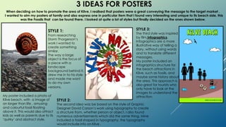 3 IDEAS FOR POSTERS
When deciding on how to promote the area of Kilve, I realised that posters were a great conveying the message to the target market .
I wanted to aim my posters at family and also express one in particular item that I found very interesting and unique to its beach side, this
was the Fossils that can be found there. I looked at quite a lot of styles but finally decided on the ones shown below.
STYLE 1:
From researching
Storm Thorgerson’s
work I wanted to
create something
similar.
The way a large
object is the focus of
a piece with a
landscape
background behind it,
drew me in to his style
and made me want
to do my own
versions.
STYLE 2:
The second idea was be based on the style of Graphic
Designer David Carson’s work using typography to create
a structure from, whether person or object. I also found
numerous advertisements which did the same thing. Mine
included a fossil shaped in typography, the typography
would include info on Kilve .
STYLE 3:
The third style was inspired
by film infographics.
Infographics are a more
illustrative way of telling a
story, without using words
and to translate different
messages.
My poster included an
infographics structure for
the beach attractions in
Kilve, such as fossils, and
maybe some history about
the area. This approach is
also great for tourists who
only have to look at the
images to understand the
attraction.My poster included a photo of
Kilve beach, with a image of
an larger than life , amusing
and colourful fossil floating
above it. This would also attract
kids as well as parents due to its
‘quirky’ and abstract style.
 