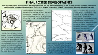 FINAL POSTER DEVELOPMENTS
From my three posters designs I chose the infographics one. This was the most interesting for me. In order to come up with a better poser
idea that could be developed into a series, I did a lot of drawing experiments showing combinations of images related to the area.
I started off by doing many
various drawings of how the
fossil would look. This was the
shape I felt worked and it was
large enough to fill a posters
contents as the main point. I
experimented with colour
and tone, however I found
this to be the best rendition of
the fossil drawing.
I then looked into how to
incorporate the large bold text into
the poster. I found the best and
most visual way to do so was to slot
it into the back, behind the fossil
and rocks.
For my second poster, I wanted to
have a shot of the landscape
where the fossil is found, namely
the beach. So I also experimented
with different landscape options
and how much of it I would show.
I also found for the second
poster, that I wanted to add
people in, but have them
silhouetted and in the
background. This led to many
experiments with my own
body shape as well as images
of me as a boy playing in
different positions – the two
different body types
representing a family.
 