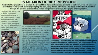 EVALUATION OF THE KILVE PROJECT
Generally, I liked the way the final pieces looked together
but they would have been better if the shape of the fossil
was obvious as to what it is. Instead its quite hard to tell
what the drawing actually is. However, I think the colour
works very well in each, both being visually striking and
informative at the same time. A third poster combining
both in another colour way would complete the set.
The brief of the project was to promote the area of Kilve. However the design elements or pathways, were self chosen. I
decided to come up with a way of prompting the area, using it main attractions - the fossils and the beach. I did this
through the creation a series of two posters using my own drawings, typography and infographics.
I enjoyed the trip to Kilve,
as it was a good to
explore the aspects of
the area, in terms of the
environment and the
surfaces and texture I
came across. Mostly on
the beach, where I found
fossils, that were very
interesting.
My favourite part of the project was
the trip itself, and also the
experiments in trying to decide what
I would use for my posters. I looked
at artists for inspiration and many
different adverts or campaigns
relating to infographics. The hardest
part of the project was coming up
with the design of the posters, as we
had little time to do so. This would
have been easier and more
effective, if there was more time in
which to fully produce something
amazing.
 