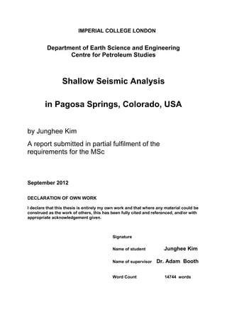 IMPERIAL COLLEGE LONDON


         Department of Earth Science and Engineering
                Centre for Petroleum Studies



                 Shallow Seismic Analysis

        in Pagosa Springs, Colorado, USA


by Junghee Kim
A report submitted in partial fulfilment of the
requirements for the MSc



September 2012

DECLARATION OF OWN WORK

I declare that this thesis is entirely my own work and that where any material could be
construed as the work of others, this has been fully cited and referenced, and/or with
appropriate acknowledgement given.



                                           Signature

                                           Name of student           Junghee Kim

                                           Name of supervisor    Dr. Adam Booth

                                           Word Count                14744 words
 