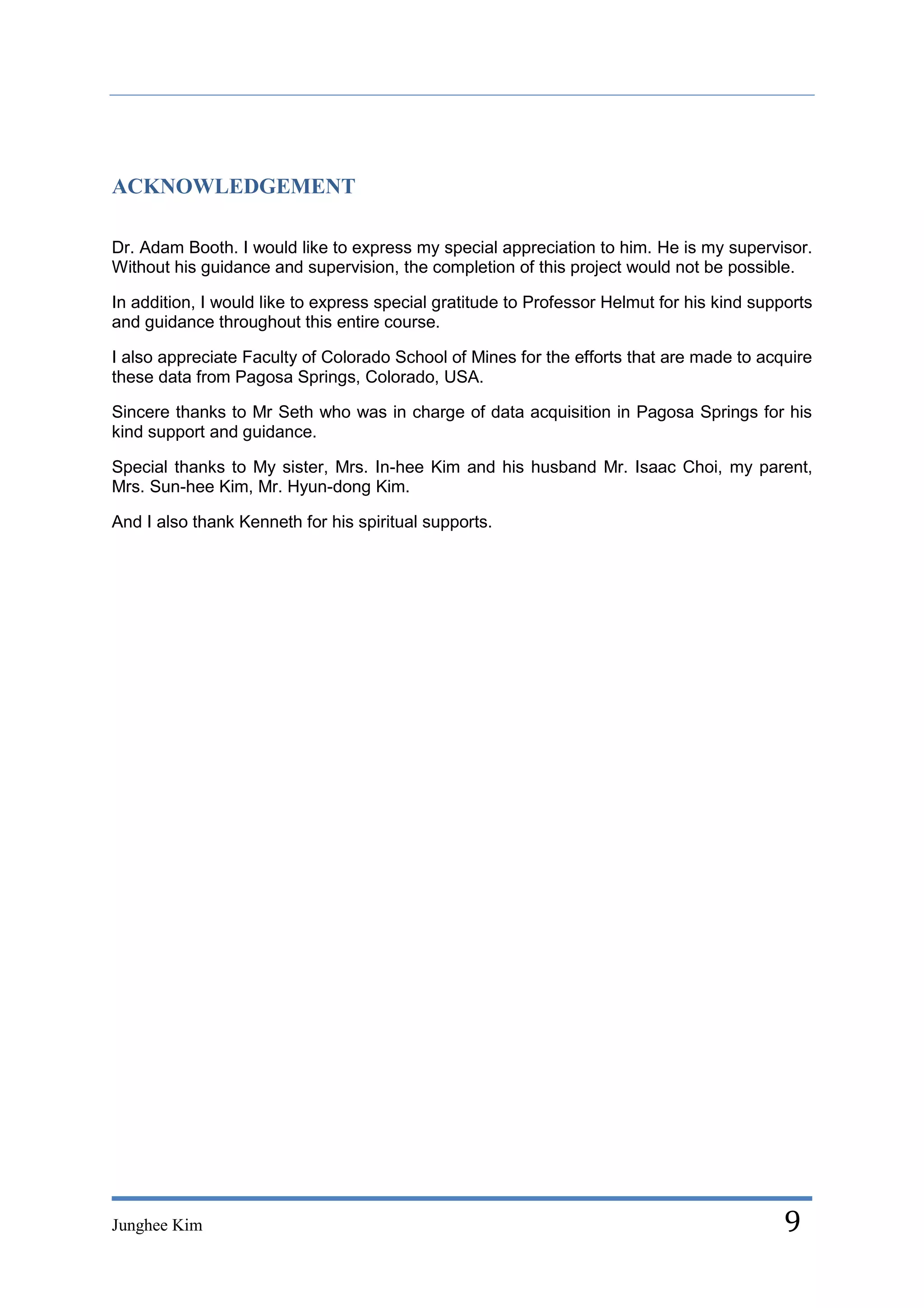 ACKNOWLEDGEMENT

Dr. Adam Booth. I would like to express my special appreciation to him. He is my supervisor.
Without his guidance and supervision, the completion of this project would not be possible.

In addition, I would like to express special gratitude to Professor Helmut for his kind supports
and guidance throughout this entire course.

I also appreciate Faculty of Colorado School of Mines for the efforts that are made to acquire
these data from Pagosa Springs, Colorado, USA.

Sincere thanks to Mr Seth who was in charge of data acquisition in Pagosa Springs for his
kind support and guidance.

Special thanks to My sister, Mrs. In-hee Kim and his husband Mr. Isaac Choi, my parent,
Mrs. Sun-hee Kim, Mr. Hyun-dong Kim.

And I also thank Kenneth for his spiritual supports.




Junghee Kim                                                                                 9
 