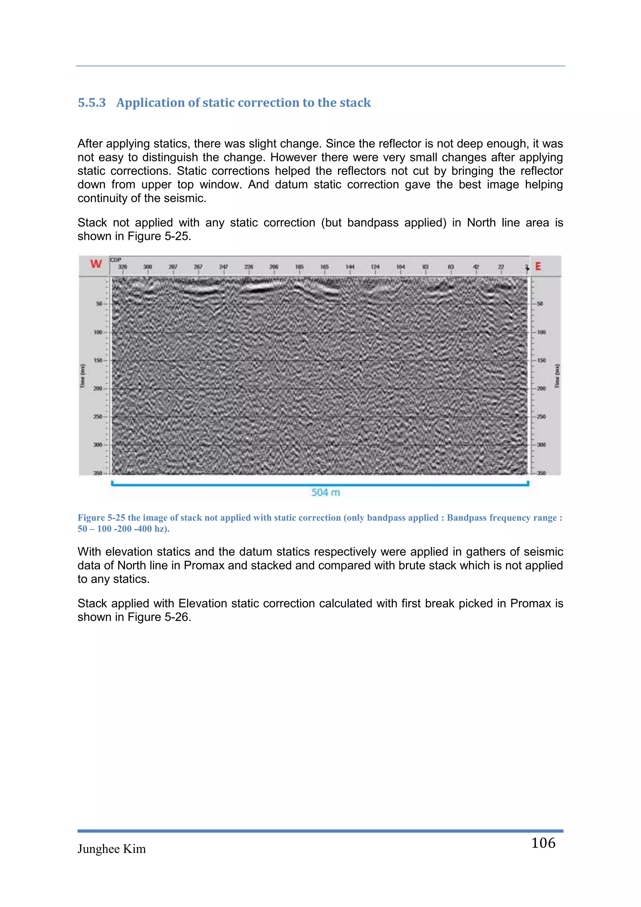5.5.3 Application of static correction to the stack


After applying statics, there was slight change. Since the reflector is not deep enough, it was
not easy to distinguish the change. However there were very small changes after applying
static corrections. Static corrections helped the reflectors not cut by bringing the reflector
down from upper top window. And datum static correction gave the best image helping
continuity of the seismic.

Stack not applied with any static correction (but bandpass applied) in North line area is
shown in Figure 5-25.




Figure 5-25 the image of stack not applied with static correction (only bandpass applied : Bandpass frequency range :
50 – 100 -200 -400 hz).

With elevation statics and the datum statics respectively were applied in gathers of seismic
data of North line in Promax and stacked and compared with brute stack which is not applied
to any statics.

Stack applied with Elevation static correction calculated with first break picked in Promax is
shown in Figure 5-26.




Junghee Kim                                                                                                  106
 