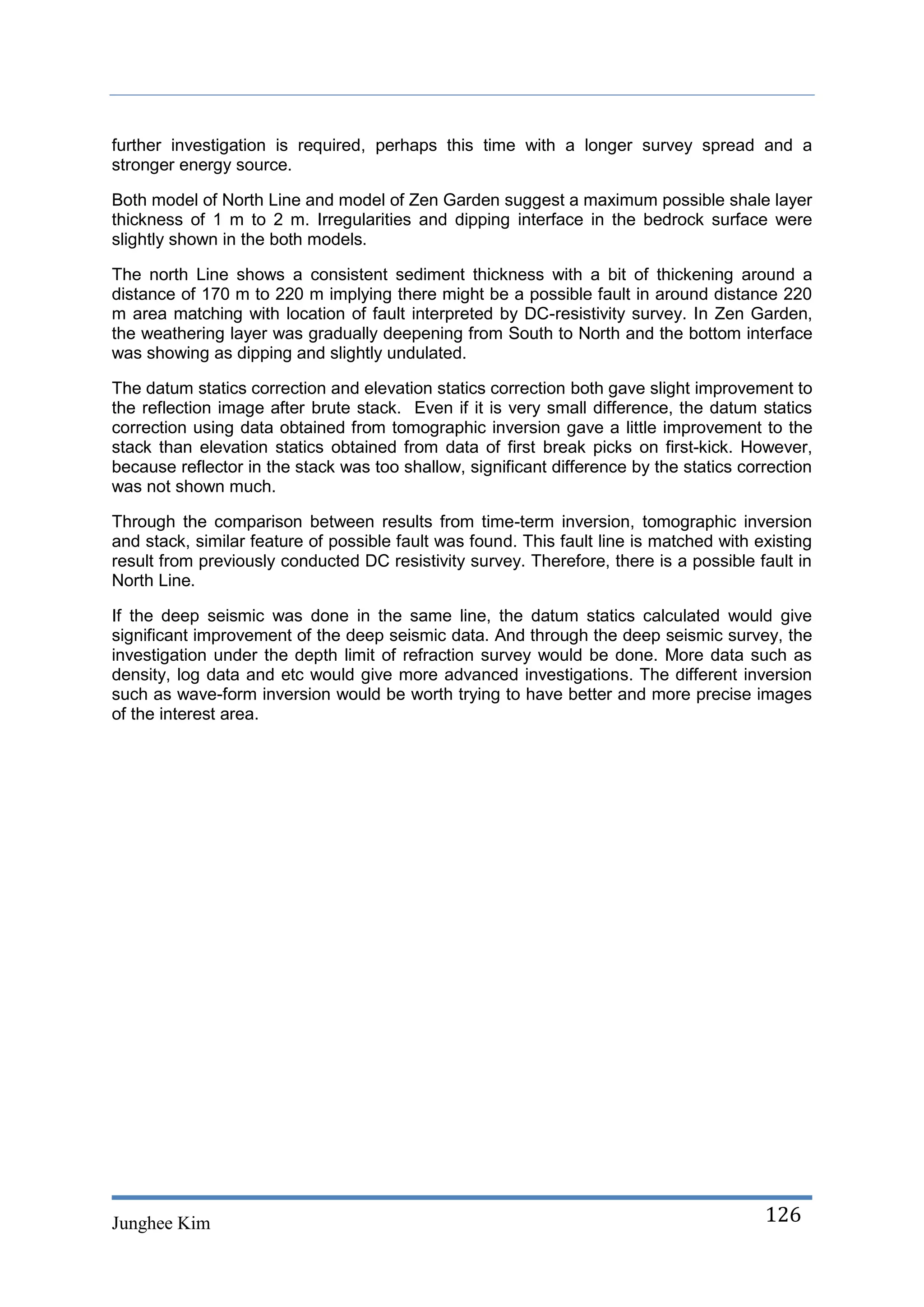 further investigation is required, perhaps this time with a longer survey spread and a
stronger energy source.

Both model of North Line and model of Zen Garden suggest a maximum possible shale layer
thickness of 1 m to 2 m. Irregularities and dipping interface in the bedrock surface were
slightly shown in the both models.

The north Line shows a consistent sediment thickness with a bit of thickening around a
distance of 170 m to 220 m implying there might be a possible fault in around distance 220
m area matching with location of fault interpreted by DC-resistivity survey. In Zen Garden,
the weathering layer was gradually deepening from South to North and the bottom interface
was showing as dipping and slightly undulated.

The datum statics correction and elevation statics correction both gave slight improvement to
the reflection image after brute stack. Even if it is very small difference, the datum statics
correction using data obtained from tomographic inversion gave a little improvement to the
stack than elevation statics obtained from data of first break picks on first-kick. However,
because reflector in the stack was too shallow, significant difference by the statics correction
was not shown much.

Through the comparison between results from time-term inversion, tomographic inversion
and stack, similar feature of possible fault was found. This fault line is matched with existing
result from previously conducted DC resistivity survey. Therefore, there is a possible fault in
North Line.

If the deep seismic was done in the same line, the datum statics calculated would give
significant improvement of the deep seismic data. And through the deep seismic survey, the
investigation under the depth limit of refraction survey would be done. More data such as
density, log data and etc would give more advanced investigations. The different inversion
such as wave-form inversion would be worth trying to have better and more precise images
of the interest area.




Junghee Kim                                                                              126
 