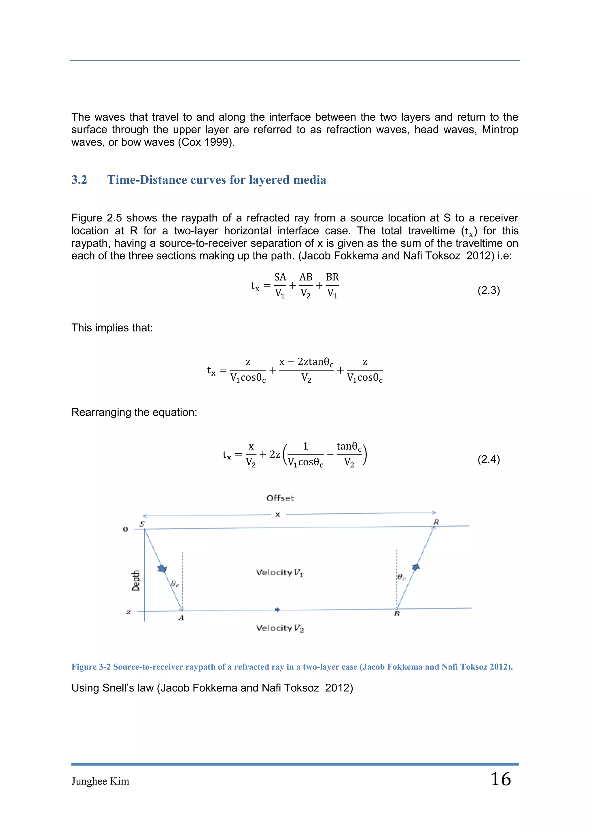 The waves that travel to and along the interface between the two layers and return to the
surface through the upper layer are referred to as refraction waves, head waves, Mintrop
waves, or bow waves (Cox 1999).


3.2      Time-Distance curves for layered media

Figure 2.5 shows the raypath of a refracted ray from a source location at S to a receiver
location at R for a two-layer horizontal interface case. The total traveltime ( ) for this
raypath, having a source-to-receiver separation of x is given as the sum of the traveltime on
each of the three sections making up the path. (Jacob Fokkema and Nafi Toksoz 2012) i.e:


                                                                                                        (2.3)


This implies that:




Rearranging the equation:



                                                                                                        (2.4)




Figure 3-2 Source-to-receiver raypath of a refracted ray in a two-layer case (Jacob Fokkema and Nafi Toksoz 2012).

Using Snell’s law (Jacob Fokkema and Nafi Toksoz 2012)




Junghee Kim                                                                                                16
 