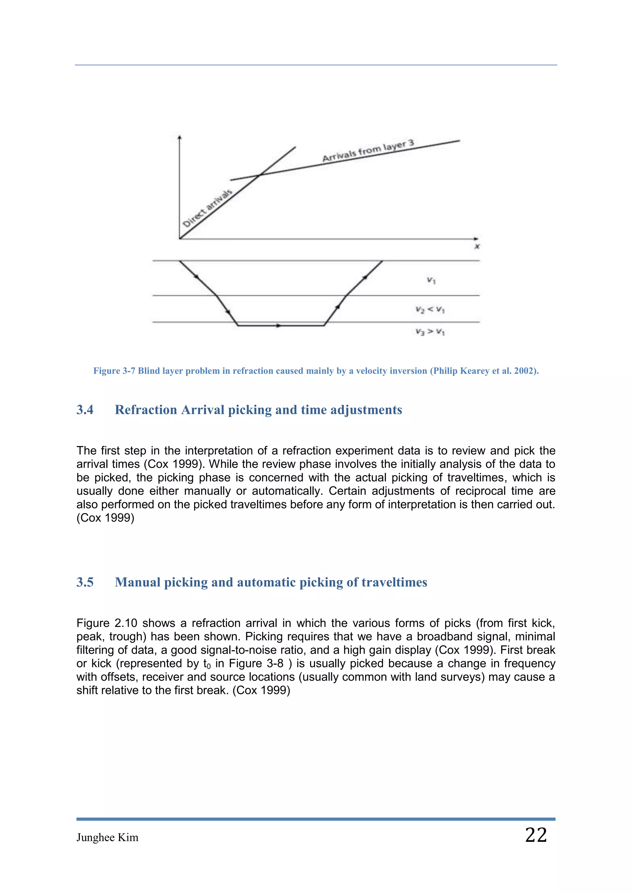 Figure 3-7 Blind layer problem in refraction caused mainly by a velocity inversion (Philip Kearey et al. 2002).



3.4     Refraction Arrival picking and time adjustments

The first step in the interpretation of a refraction experiment data is to review and pick the
arrival times (Cox 1999). While the review phase involves the initially analysis of the data to
be picked, the picking phase is concerned with the actual picking of traveltimes, which is
usually done either manually or automatically. Certain adjustments of reciprocal time are
also performed on the picked traveltimes before any form of interpretation is then carried out.
(Cox 1999)




3.5     Manual picking and automatic picking of traveltimes

Figure 2.10 shows a refraction arrival in which the various forms of picks (from first kick,
peak, trough) has been shown. Picking requires that we have a broadband signal, minimal
filtering of data, a good signal-to-noise ratio, and a high gain display (Cox 1999). First break
or kick (represented by t0 in Figure 3-8 ) is usually picked because a change in frequency
with offsets, receiver and source locations (usually common with land surveys) may cause a
shift relative to the first break. (Cox 1999)




Junghee Kim                                                                                                   22
 