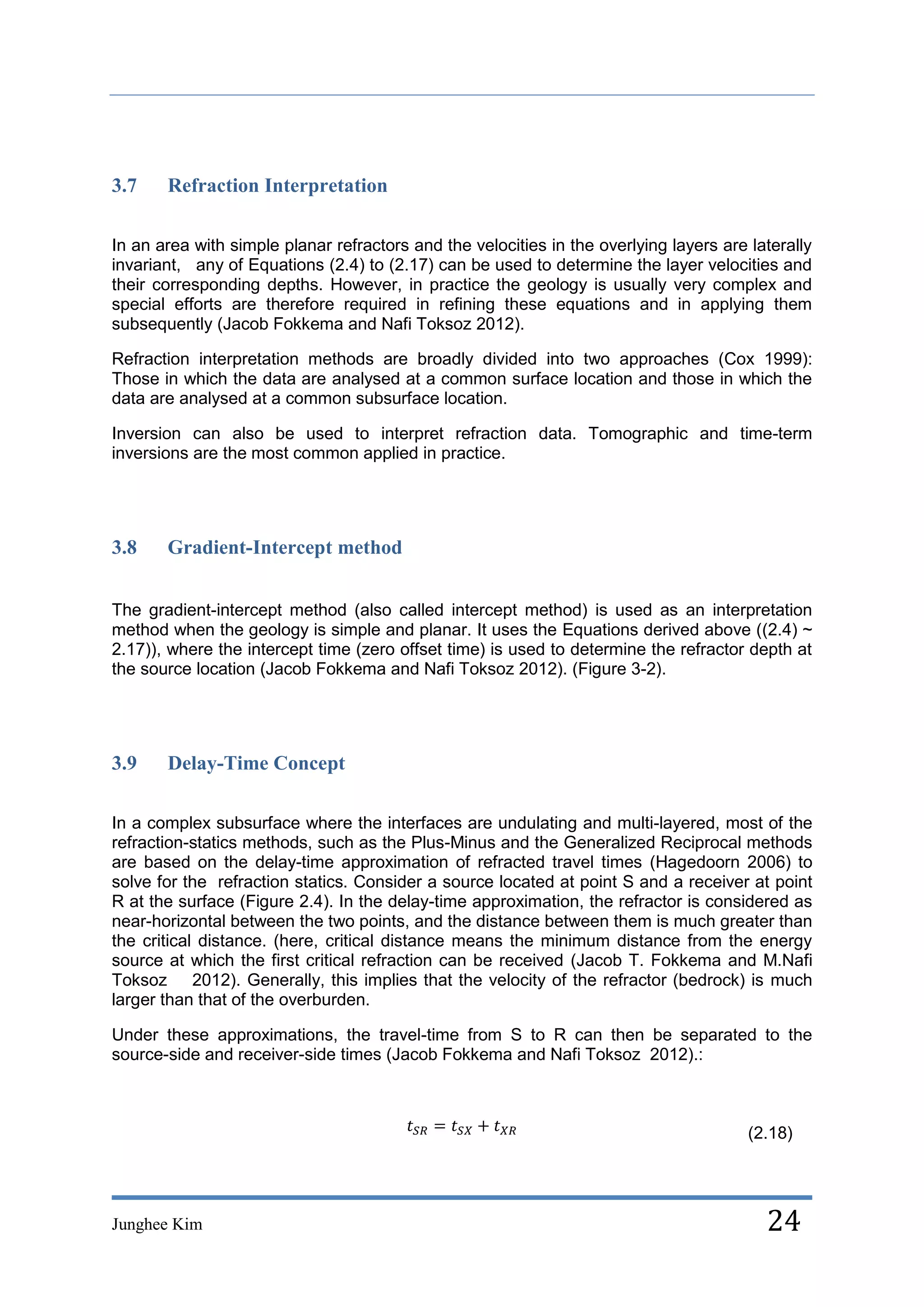 3.7    Refraction Interpretation

In an area with simple planar refractors and the velocities in the overlying layers are laterally
invariant, any of Equations (2.4) to (2.17) can be used to determine the layer velocities and
their corresponding depths. However, in practice the geology is usually very complex and
special efforts are therefore required in refining these equations and in applying them
subsequently (Jacob Fokkema and Nafi Toksoz 2012).

Refraction interpretation methods are broadly divided into two approaches (Cox 1999):
Those in which the data are analysed at a common surface location and those in which the
data are analysed at a common subsurface location.

Inversion can also be used to interpret refraction data. Tomographic and time-term
inversions are the most common applied in practice.




3.8    Gradient-Intercept method


The gradient-intercept method (also called intercept method) is used as an interpretation
method when the geology is simple and planar. It uses the Equations derived above ((2.4) ~
2.17)), where the intercept time (zero offset time) is used to determine the refractor depth at
the source location (Jacob Fokkema and Nafi Toksoz 2012). (Figure 3-2).




3.9    Delay-Time Concept

In a complex subsurface where the interfaces are undulating and multi-layered, most of the
refraction-statics methods, such as the Plus-Minus and the Generalized Reciprocal methods
are based on the delay-time approximation of refracted travel times (Hagedoorn 2006) to
solve for the refraction statics. Consider a source located at point S and a receiver at point
R at the surface (Figure 2.4). In the delay-time approximation, the refractor is considered as
near-horizontal between the two points, and the distance between them is much greater than
the critical distance. (here, critical distance means the minimum distance from the energy
source at which the first critical refraction can be received (Jacob T. Fokkema and M.Nafi
Toksoz 2012). Generally, this implies that the velocity of the refractor (bedrock) is much
larger than that of the overburden.

Under these approximations, the travel-time from S to R can then be separated to the
source-side and receiver-side times (Jacob Fokkema and Nafi Toksoz 2012).:



                                                                                        (2.18)




Junghee Kim                                                                               24
 