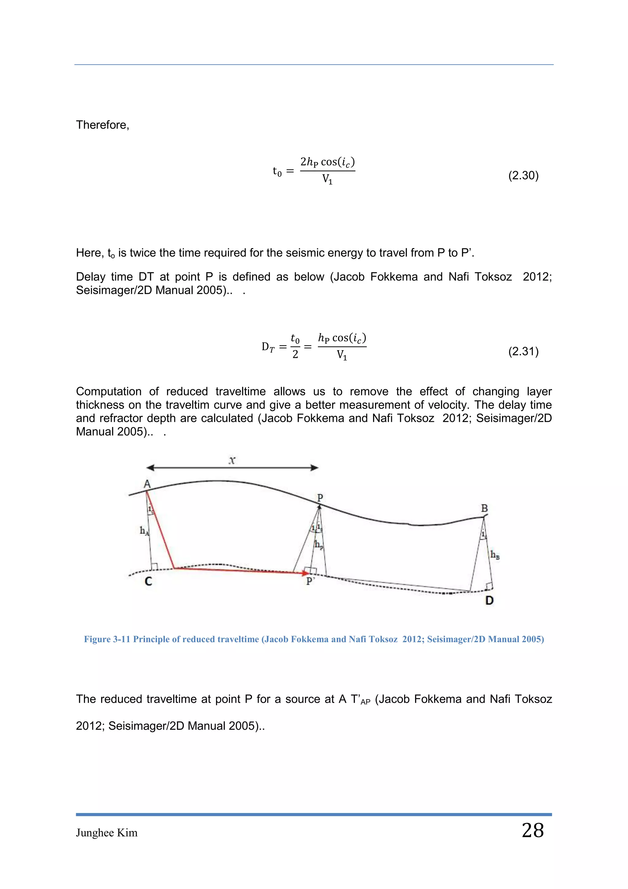 Therefore,



                                                                                                   (2.30)




Here, to is twice the time required for the seismic energy to travel from P to P’.

Delay time DT at point P is defined as below (Jacob Fokkema and Nafi Toksoz 2012;
Seisimager/2D Manual 2005).. .




                                                                                                   (2.31)


Computation of reduced traveltime allows us to remove the effect of changing layer
thickness on the traveltim curve and give a better measurement of velocity. The delay time
and refractor depth are calculated (Jacob Fokkema and Nafi Toksoz 2012; Seisimager/2D
Manual 2005).. .




 Figure 3-11 Principle of reduced traveltime (Jacob Fokkema and Nafi Toksoz 2012; Seisimager/2D Manual 2005)




The reduced traveltime at point P for a source at A T’AP (Jacob Fokkema and Nafi Toksoz

2012; Seisimager/2D Manual 2005)..




Junghee Kim                                                                                           28
 