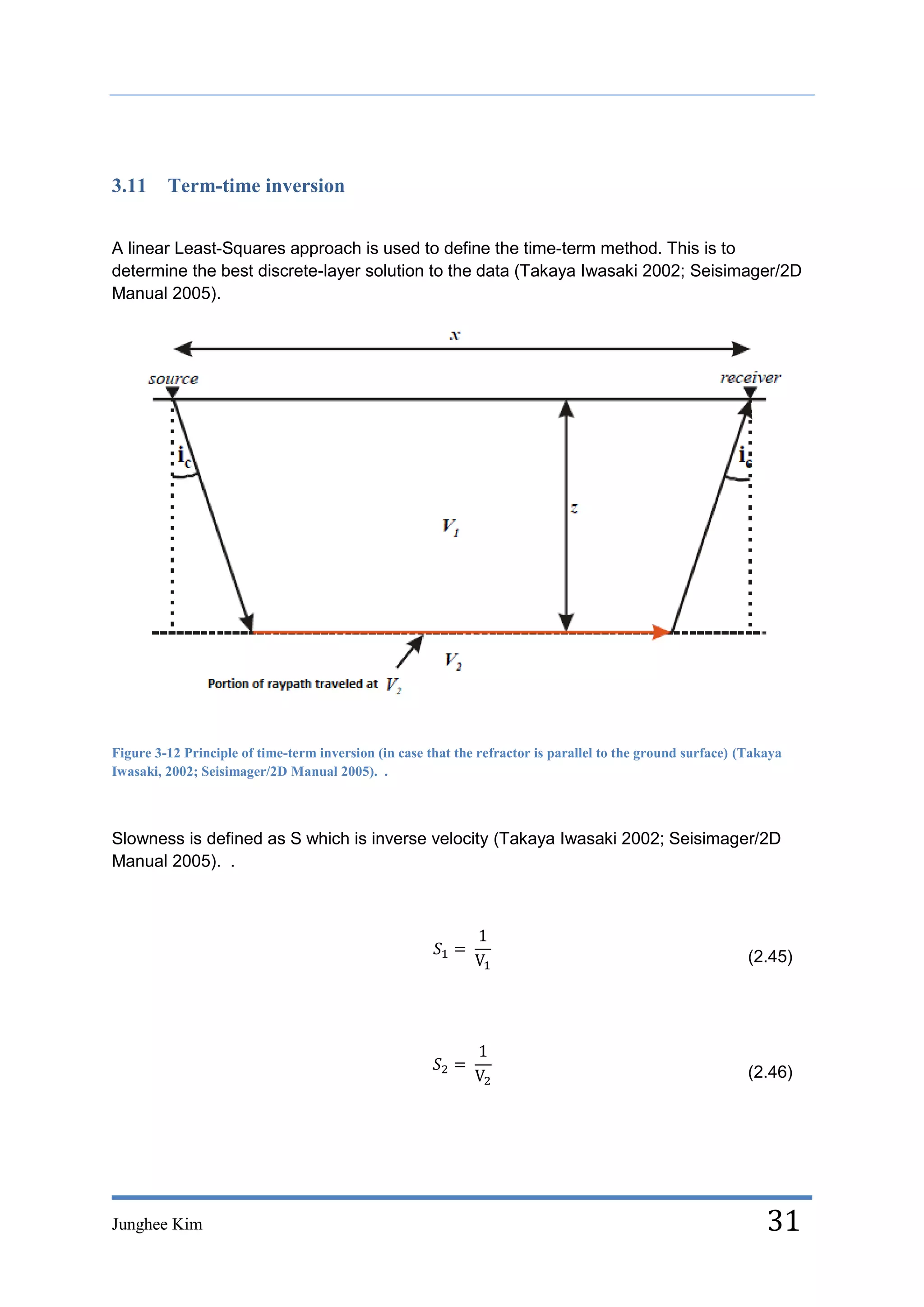 3.11     Term-time inversion


A linear Least-Squares approach is used to define the time-term method. This is to
determine the best discrete-layer solution to the data (Takaya Iwasaki 2002; Seisimager/2D
Manual 2005).




Figure 3-12 Principle of time-term inversion (in case that the refractor is parallel to the ground surface) (Takaya
Iwasaki, 2002; Seisimager/2D Manual 2005). .



Slowness is defined as S which is inverse velocity (Takaya Iwasaki 2002; Seisimager/2D
Manual 2005). .




                                                                                                             (2.45)




                                                                                                             (2.46)




Junghee Kim                                                                                                     31
 