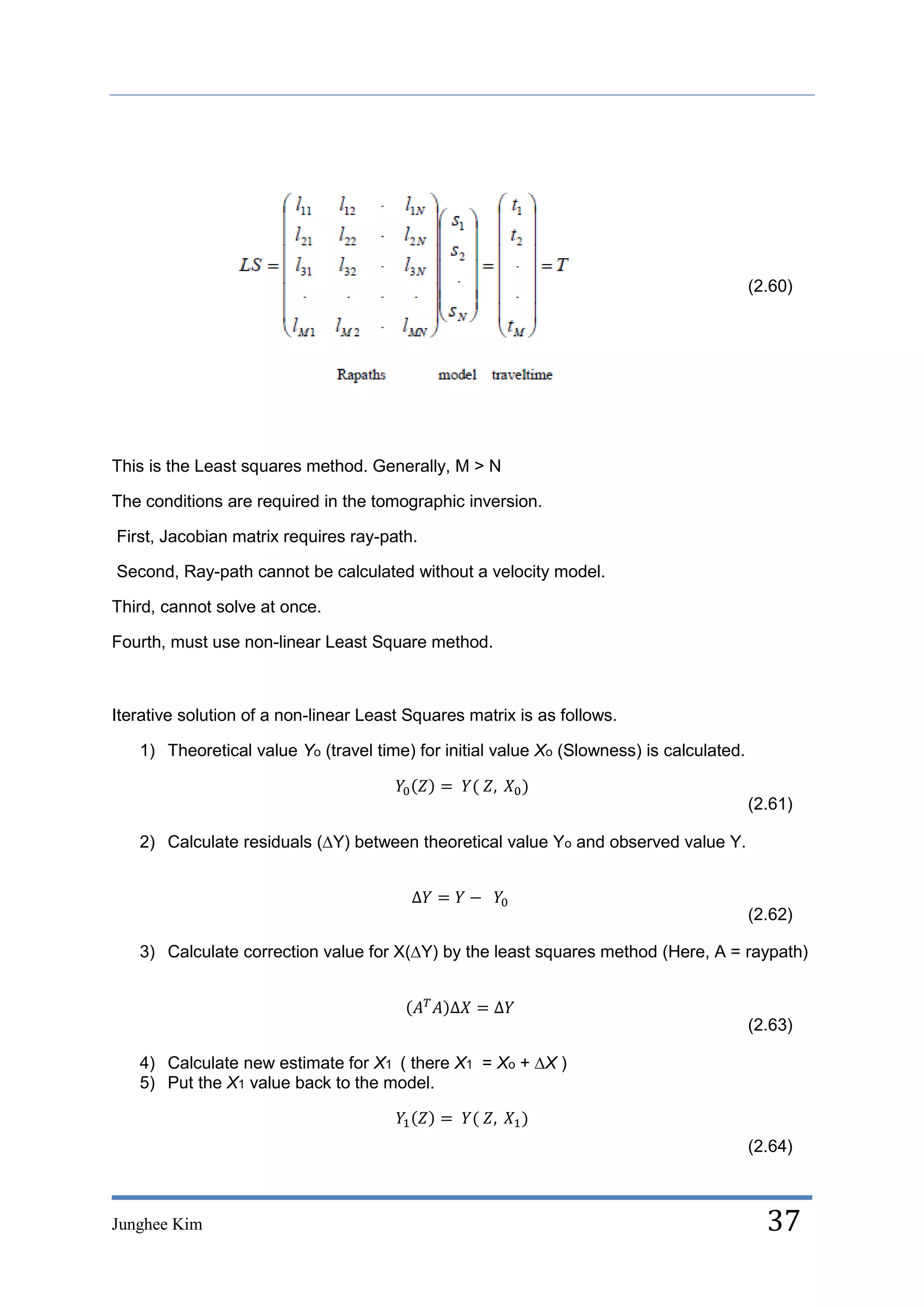 (2.60)




This is the Least squares method. Generally, M > N

The conditions are required in the tomographic inversion.

First, Jacobian matrix requires ray-path.

Second, Ray-path cannot be calculated without a velocity model.

Third, cannot solve at once.

Fourth, must use non-linear Least Square method.



Iterative solution of a non-linear Least Squares matrix is as follows.

   1) Theoretical value Yo (travel time) for initial value Xo (Slowness) is calculated.


                                                                                          (2.61)

   2) Calculate residuals (∆Y) between theoretical value Yo and observed value Y.



                                                                                          (2.62)

   3) Calculate correction value for X(∆Y) by the least squares method (Here, A = raypath)



                                                                                          (2.63)

   4) Calculate new estimate for X1 ( there X1 = Xo + ∆X )
   5) Put the X1 value back to the model.


                                                                                          (2.64)



Junghee Kim                                                                                 37
 