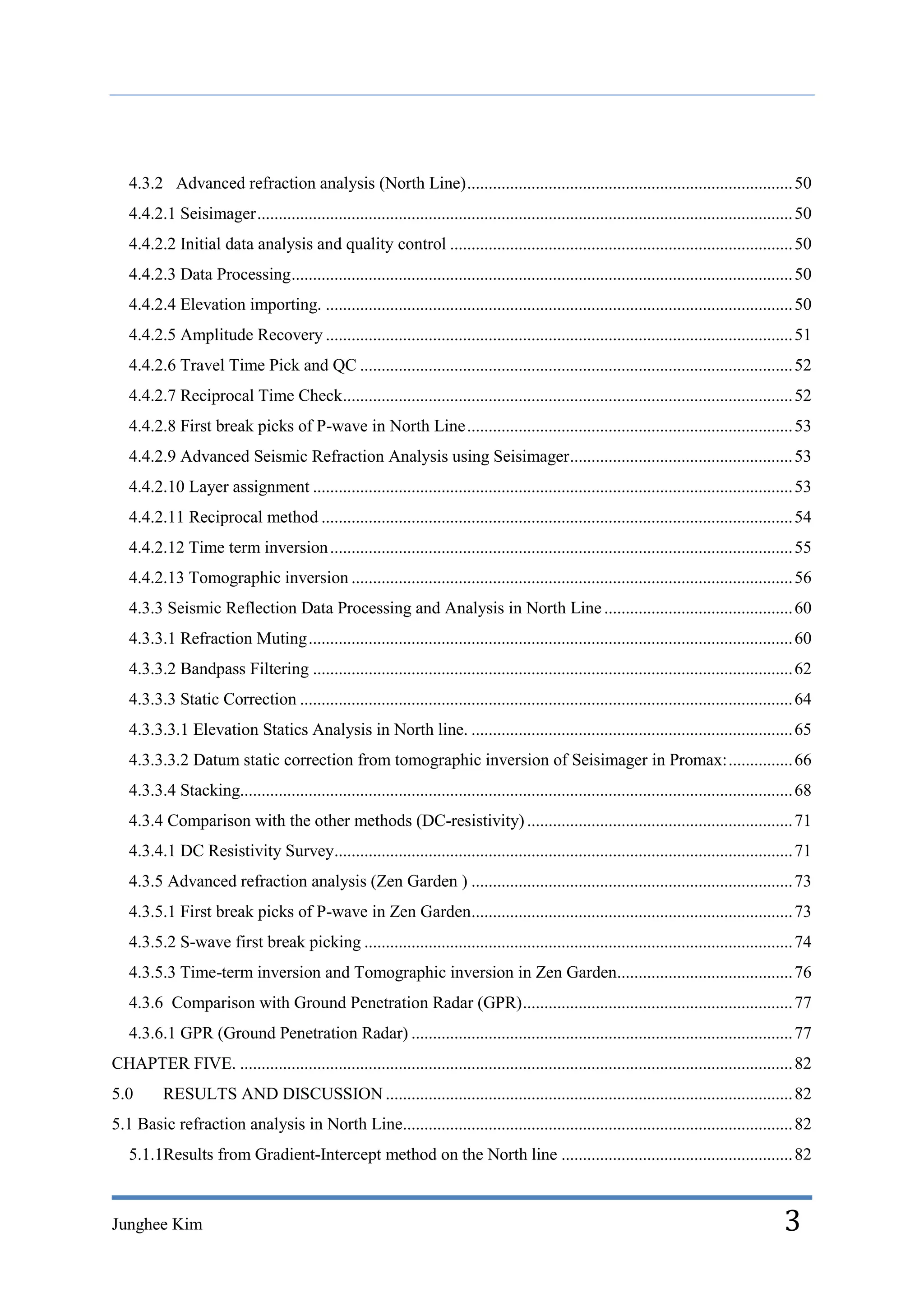 4.3.2 Advanced refraction analysis (North Line) ............................................................................ 50
   4.4.2.1 Seisimager ............................................................................................................................. 50
   4.4.2.2 Initial data analysis and quality control ................................................................................ 50
   4.4.2.3 Data Processing ..................................................................................................................... 50
   4.4.2.4 Elevation importing. ............................................................................................................. 50
   4.4.2.5 Amplitude Recovery ............................................................................................................. 51
   4.4.2.6 Travel Time Pick and QC ..................................................................................................... 52
   4.4.2.7 Reciprocal Time Check......................................................................................................... 52
   4.4.2.8 First break picks of P-wave in North Line ............................................................................ 53
   4.4.2.9 Advanced Seismic Refraction Analysis using Seisimager .................................................... 53
   4.4.2.10 Layer assignment ................................................................................................................ 53
   4.4.2.11 Reciprocal method .............................................................................................................. 54
   4.4.2.12 Time term inversion ............................................................................................................ 55
   4.4.2.13 Tomographic inversion ....................................................................................................... 56
   4.3.3 Seismic Reflection Data Processing and Analysis in North Line ............................................ 60
   4.3.3.1 Refraction Muting ................................................................................................................. 60
   4.3.3.2 Bandpass Filtering ................................................................................................................ 62
   4.3.3.3 Static Correction ................................................................................................................... 64
   4.3.3.3.1 Elevation Statics Analysis in North line. ........................................................................... 65
   4.3.3.3.2 Datum static correction from tomographic inversion of Seisimager in Promax: ............... 66
   4.3.3.4 Stacking................................................................................................................................. 68
   4.3.4 Comparison with the other methods (DC-resistivity) .............................................................. 71
   4.3.4.1 DC Resistivity Survey........................................................................................................... 71
   4.3.5 Advanced refraction analysis (Zen Garden ) ........................................................................... 73
   4.3.5.1 First break picks of P-wave in Zen Garden........................................................................... 73
   4.3.5.2 S-wave first break picking .................................................................................................... 74
   4.3.5.3 Time-term inversion and Tomographic inversion in Zen Garden......................................... 76
   4.3.6 Comparison with Ground Penetration Radar (GPR) ............................................................... 77
   4.3.6.1 GPR (Ground Penetration Radar) ......................................................................................... 77
CHAPTER FIVE. ................................................................................................................................. 82
5.0       RESULTS AND DISCUSSION ............................................................................................... 82
5.1 Basic refraction analysis in North Line........................................................................................... 82
   5.1.1Results from Gradient-Intercept method on the North line ...................................................... 82



Junghee Kim                                                                                                                                      3
 
