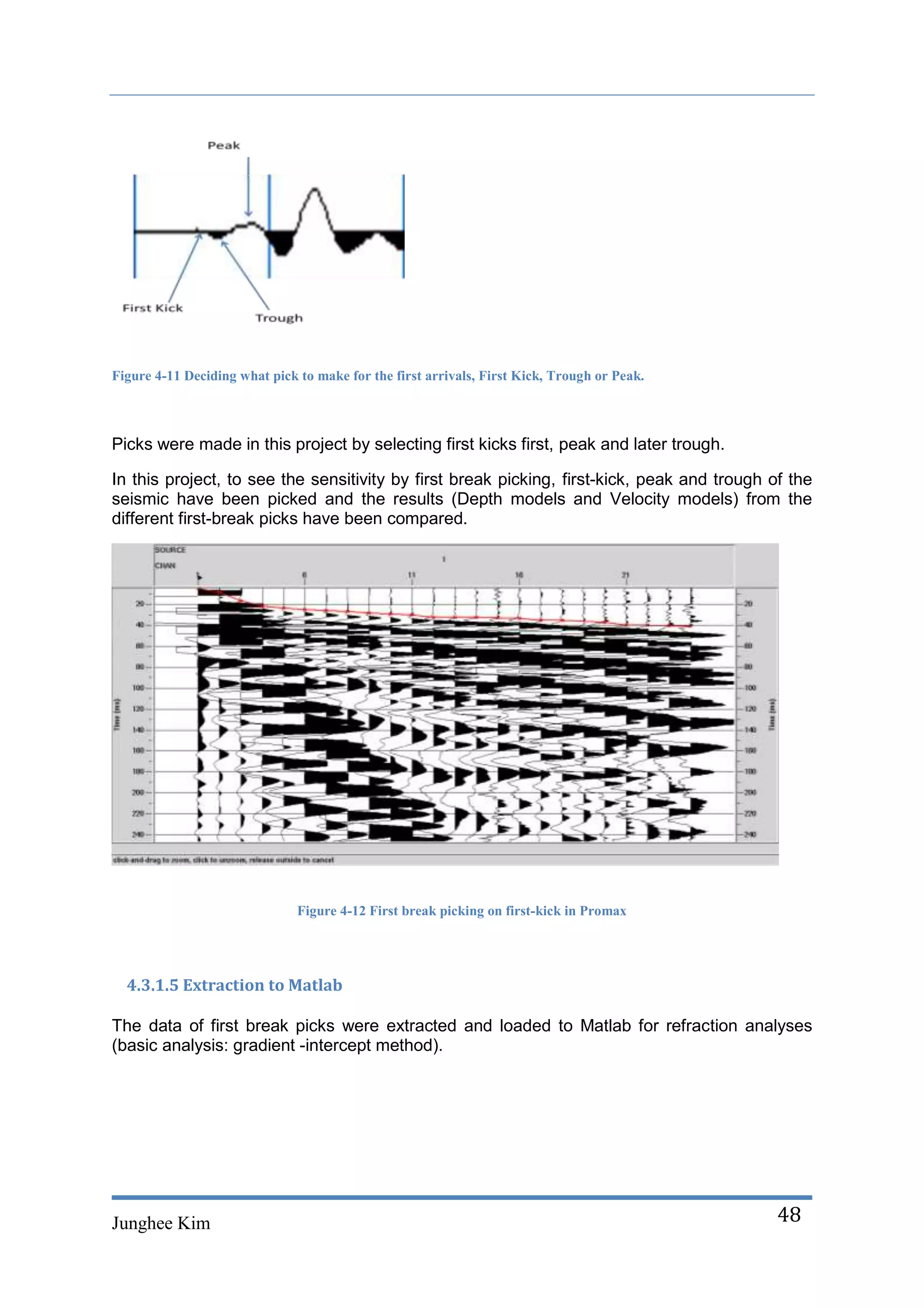 Figure 4-11 Deciding what pick to make for the first arrivals, First Kick, Trough or Peak.



Picks were made in this project by selecting first kicks first, peak and later trough.

In this project, to see the sensitivity by first break picking, first-kick, peak and trough of the
seismic have been picked and the results (Depth models and Velocity models) from the
different first-break picks have been compared.




                               Figure 4-12 First break picking on first-kick in Promax




  4.3.1.5 Extraction to Matlab

The data of first break picks were extracted and loaded to Matlab for refraction analyses
(basic analysis: gradient -intercept method).




Junghee Kim                                                                                  48
 