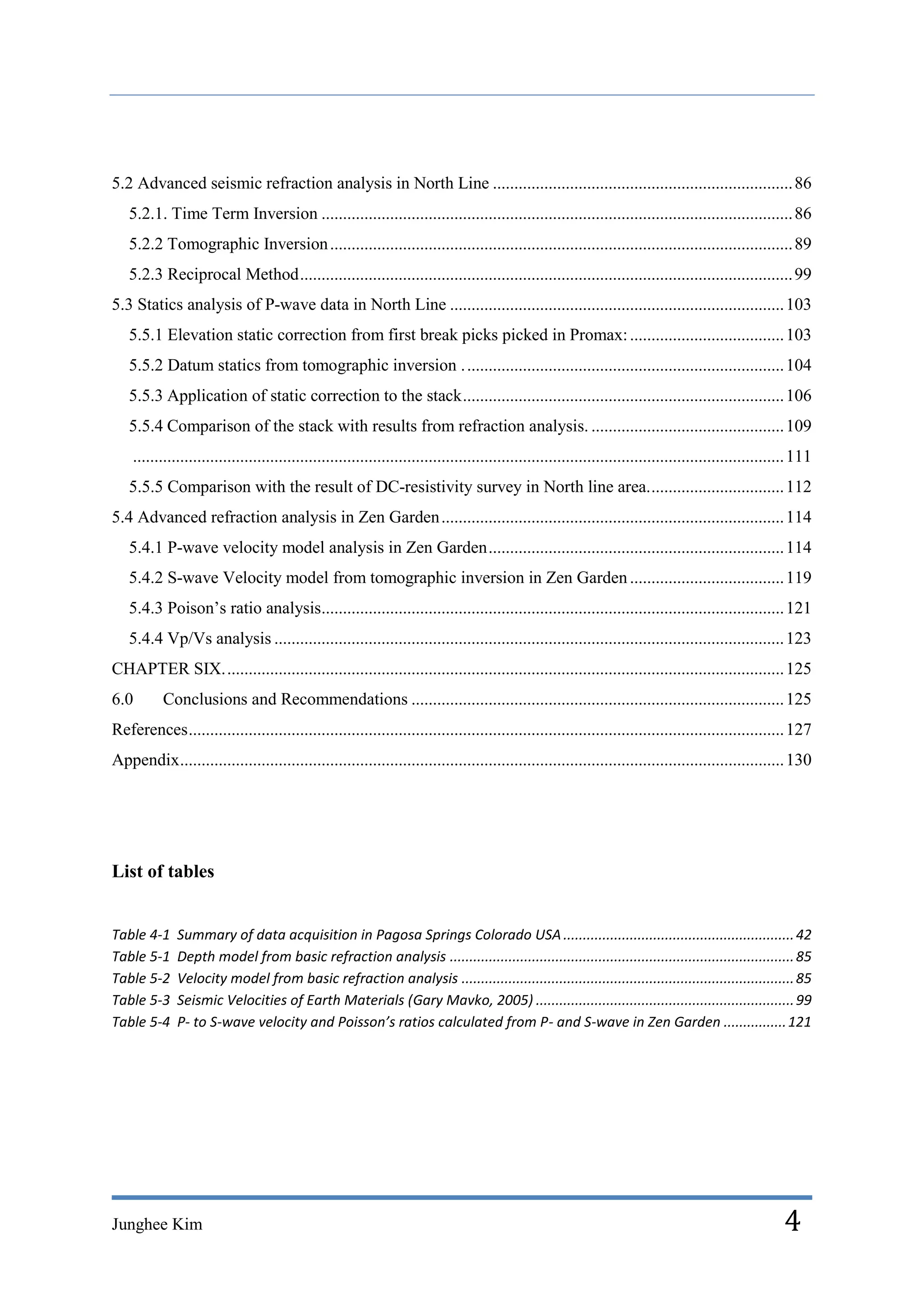 5.2 Advanced seismic refraction analysis in North Line ...................................................................... 86
   5.2.1. Time Term Inversion .............................................................................................................. 86
   5.2.2 Tomographic Inversion ............................................................................................................ 89
   5.2.3 Reciprocal Method ................................................................................................................... 99
5.3 Statics analysis of P-wave data in North Line .............................................................................. 103
   5.5.1 Elevation static correction from first break picks picked in Promax: .................................... 103
   5.5.2 Datum statics from tomographic inversion . .......................................................................... 104
   5.5.3 Application of static correction to the stack ........................................................................... 106
   5.5.4 Comparison of the stack with results from refraction analysis. ............................................. 109
    ........................................................................................................................................................ 111
   5.5.5 Comparison with the result of DC-resistivity survey in North line area. ............................... 112
5.4 Advanced refraction analysis in Zen Garden ................................................................................ 114
   5.4.1 P-wave velocity model analysis in Zen Garden ..................................................................... 114
   5.4.2 S-wave Velocity model from tomographic inversion in Zen Garden .................................... 119
   5.4.3 Poison’s ratio analysis............................................................................................................ 121
   5.4.4 Vp/Vs analysis ....................................................................................................................... 123
CHAPTER SIX. .................................................................................................................................. 125
6.0        Conclusions and Recommendations ....................................................................................... 125
References ........................................................................................................................................... 127
Appendix ............................................................................................................................................. 130




List of tables


Table 4-1     Summary of data acquisition in Pagosa Springs Colorado USA ........................................................... 42
Table 5-1     Depth model from basic refraction analysis ........................................................................................ 85
Table 5-2     Velocity model from basic refraction analysis ..................................................................................... 85
Table 5-3     Seismic Velocities of Earth Materials (Gary Mavko, 2005) .................................................................. 99
Table 5-4     P- to S-wave velocity and Poisson’s ratios calculated from P- and S-wave in Zen Garden ................ 121




Junghee Kim                                                                                                                                              4
 