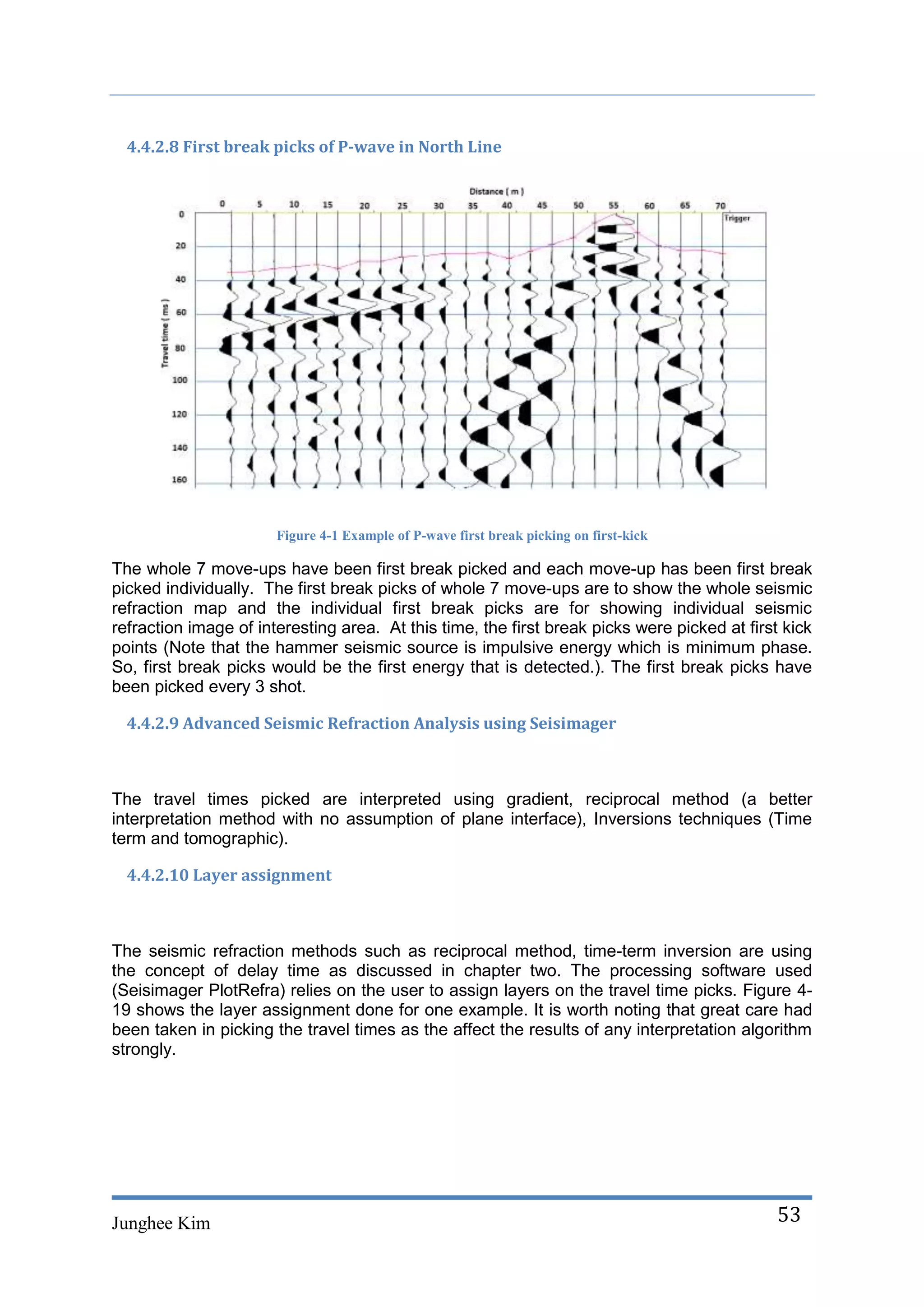 4.4.2.8 First break picks of P-wave in North Line




                       Figure 4-1 Example of P-wave first break picking on first-kick

The whole 7 move-ups have been first break picked and each move-up has been first break
picked individually. The first break picks of whole 7 move-ups are to show the whole seismic
refraction map and the individual first break picks are for showing individual seismic
refraction image of interesting area. At this time, the first break picks were picked at first kick
points (Note that the hammer seismic source is impulsive energy which is minimum phase.
So, first break picks would be the first energy that is detected.). The first break picks have
been picked every 3 shot.

  4.4.2.9 Advanced Seismic Refraction Analysis using Seisimager



The travel times picked are interpreted using gradient, reciprocal method (a better
interpretation method with no assumption of plane interface), Inversions techniques (Time
term and tomographic).

  4.4.2.10 Layer assignment



The seismic refraction methods such as reciprocal method, time-term inversion are using
the concept of delay time as discussed in chapter two. The processing software used
(Seisimager PlotRefra) relies on the user to assign layers on the travel time picks. Figure 4-
19 shows the layer assignment done for one example. It is worth noting that great care had
been taken in picking the travel times as the affect the results of any interpretation algorithm
strongly.




Junghee Kim                                                                                   53
 