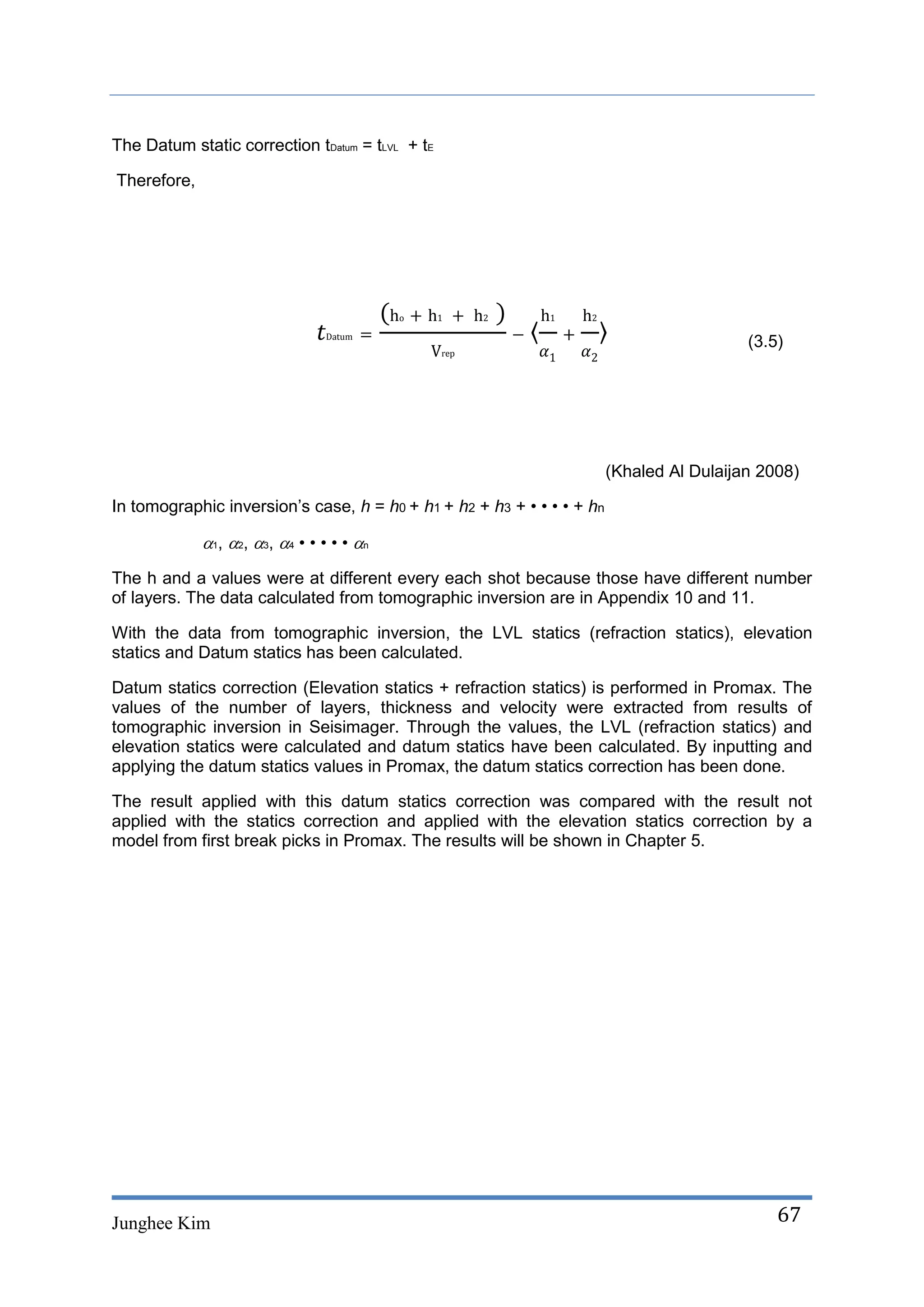 The Datum static correction tDatum = tLVL + tE

Therefore,




                                                                                          (3.5)




                                                                        (Khaled Al Dulaijan 2008)

In tomographic inversion’s case, h = h0 + h1 + h2 + h3 + • • • • + hn

             1, 2, 3, 4 • • • • • n
The h and a values were at different every each shot because those have different number
of layers. The data calculated from tomographic inversion are in Appendix 10 and 11.

With the data from tomographic inversion, the LVL statics (refraction statics), elevation
statics and Datum statics has been calculated.

Datum statics correction (Elevation statics + refraction statics) is performed in Promax. The
values of the number of layers, thickness and velocity were extracted from results of
tomographic inversion in Seisimager. Through the values, the LVL (refraction statics) and
elevation statics were calculated and datum statics have been calculated. By inputting and
applying the datum statics values in Promax, the datum statics correction has been done.

The result applied with this datum statics correction was compared with the result not
applied with the statics correction and applied with the elevation statics correction by a
model from first break picks in Promax. The results will be shown in Chapter 5.




Junghee Kim                                                                                   67
 