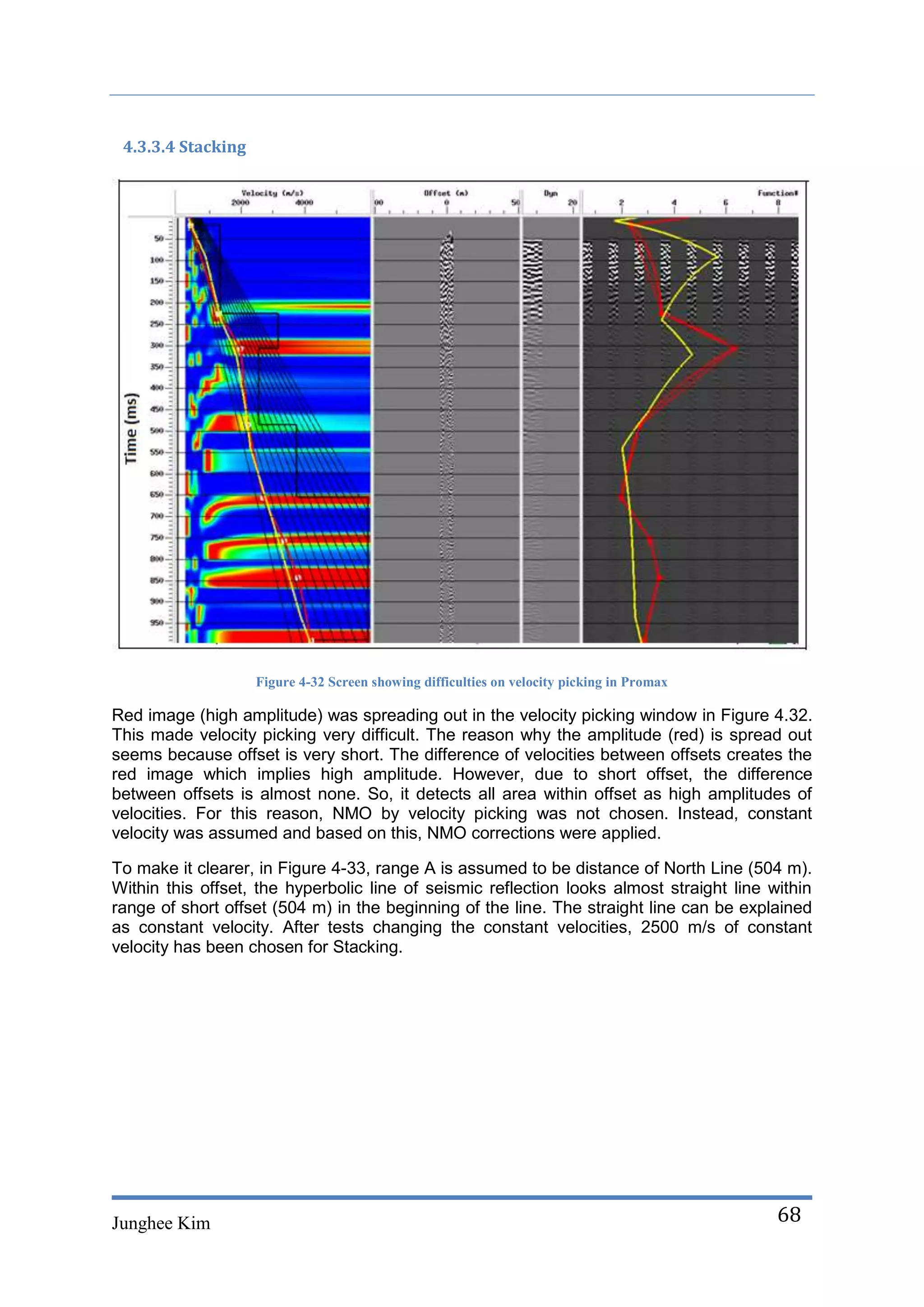 4.3.3.4 Stacking




                    Figure 4-32 Screen showing difficulties on velocity picking in Promax

Red image (high amplitude) was spreading out in the velocity picking window in Figure 4.32.
This made velocity picking very difficult. The reason why the amplitude (red) is spread out
seems because offset is very short. The difference of velocities between offsets creates the
red image which implies high amplitude. However, due to short offset, the difference
between offsets is almost none. So, it detects all area within offset as high amplitudes of
velocities. For this reason, NMO by velocity picking was not chosen. Instead, constant
velocity was assumed and based on this, NMO corrections were applied.

To make it clearer, in Figure 4-33, range A is assumed to be distance of North Line (504 m).
Within this offset, the hyperbolic line of seismic reflection looks almost straight line within
range of short offset (504 m) in the beginning of the line. The straight line can be explained
as constant velocity. After tests changing the constant velocities, 2500 m/s of constant
velocity has been chosen for Stacking.




Junghee Kim                                                                                 68
 