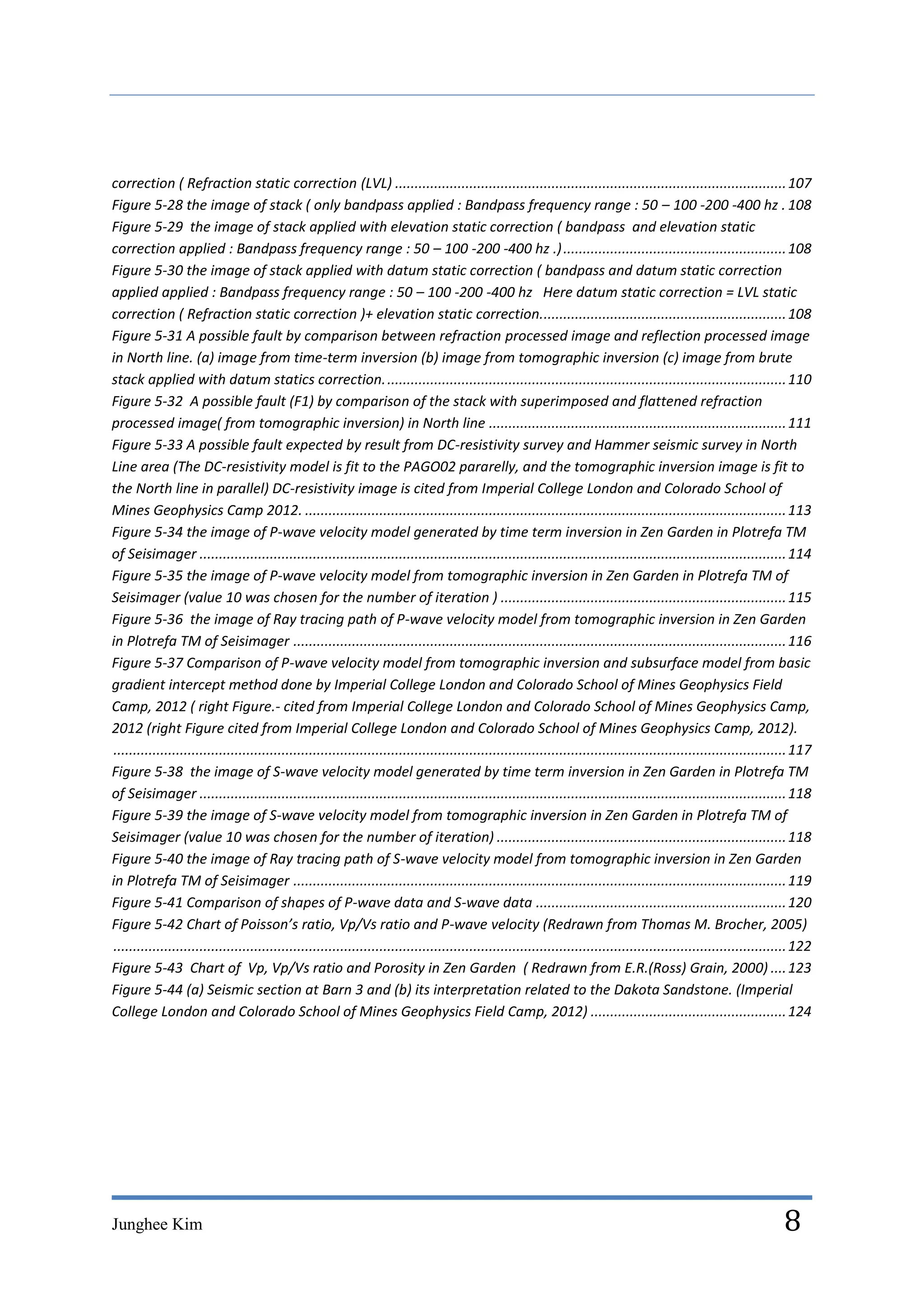 correction ( Refraction static correction (LVL) .................................................................................................... 107
Figure 5-28 the image of stack ( only bandpass applied : Bandpass frequency range : 50 – 100 -200 -400 hz . 108
Figure 5-29 the image of stack applied with elevation static correction ( bandpass and elevation static
correction applied : Bandpass frequency range : 50 – 100 -200 -400 hz .) ......................................................... 108
Figure 5-30 the image of stack applied with datum static correction ( bandpass and datum static correction
applied applied : Bandpass frequency range : 50 – 100 -200 -400 hz Here datum static correction = LVL static
correction ( Refraction static correction )+ elevation static correction............................................................... 108
Figure 5-31 A possible fault by comparison between refraction processed image and reflection processed image
in North line. (a) image from time-term inversion (b) image from tomographic inversion (c) image from brute
stack applied with datum statics correction. ...................................................................................................... 110
Figure 5-32 A possible fault (F1) by comparison of the stack with superimposed and flattened refraction
processed image( from tomographic inversion) in North line ............................................................................ 111
Figure 5-33 A possible fault expected by result from DC-resistivity survey and Hammer seismic survey in North
Line area (The DC-resistivity model is fit to the PAGO02 pararelly, and the tomographic inversion image is fit to
the North line in parallel) DC-resistivity image is cited from Imperial College London and Colorado School of
Mines Geophysics Camp 2012. ........................................................................................................................... 113
Figure 5-34 the image of P-wave velocity model generated by time term inversion in Zen Garden in Plotrefa TM
of Seisimager ...................................................................................................................................................... 114
Figure 5-35 the image of P-wave velocity model from tomographic inversion in Zen Garden in Plotrefa TM of
Seisimager (value 10 was chosen for the number of iteration ) ......................................................................... 115
Figure 5-36 the image of Ray tracing path of P-wave velocity model from tomographic inversion in Zen Garden
in Plotrefa TM of Seisimager .............................................................................................................................. 116
Figure 5-37 Comparison of P-wave velocity model from tomographic inversion and subsurface model from basic
gradient intercept method done by Imperial College London and Colorado School of Mines Geophysics Field
Camp, 2012 ( right Figure.- cited from Imperial College London and Colorado School of Mines Geophysics Camp,
2012 (right Figure cited from Imperial College London and Colorado School of Mines Geophysics Camp, 2012).
............................................................................................................................................................................ 117
Figure 5-38 the image of S-wave velocity model generated by time term inversion in Zen Garden in Plotrefa TM
of Seisimager ...................................................................................................................................................... 118
Figure 5-39 the image of S-wave velocity model from tomographic inversion in Zen Garden in Plotrefa TM of
Seisimager (value 10 was chosen for the number of iteration) .......................................................................... 118
Figure 5-40 the image of Ray tracing path of S-wave velocity model from tomographic inversion in Zen Garden
in Plotrefa TM of Seisimager .............................................................................................................................. 119
Figure 5-41 Comparison of shapes of P-wave data and S-wave data ................................................................ 120
Figure 5-42 Chart of Poisson’s ratio, Vp/Vs ratio and P-wave velocity (Redrawn from Thomas M. Brocher, 2005)
............................................................................................................................................................................ 122
Figure 5-43 Chart of Vp, Vp/Vs ratio and Porosity in Zen Garden ( Redrawn from E.R.(Ross) Grain, 2000) .... 123
Figure 5-44 (a) Seismic section at Barn 3 and (b) its interpretation related to the Dakota Sandstone. (Imperial
College London and Colorado School of Mines Geophysics Field Camp, 2012) .................................................. 124




Junghee Kim                                                                                                                                                              8
 