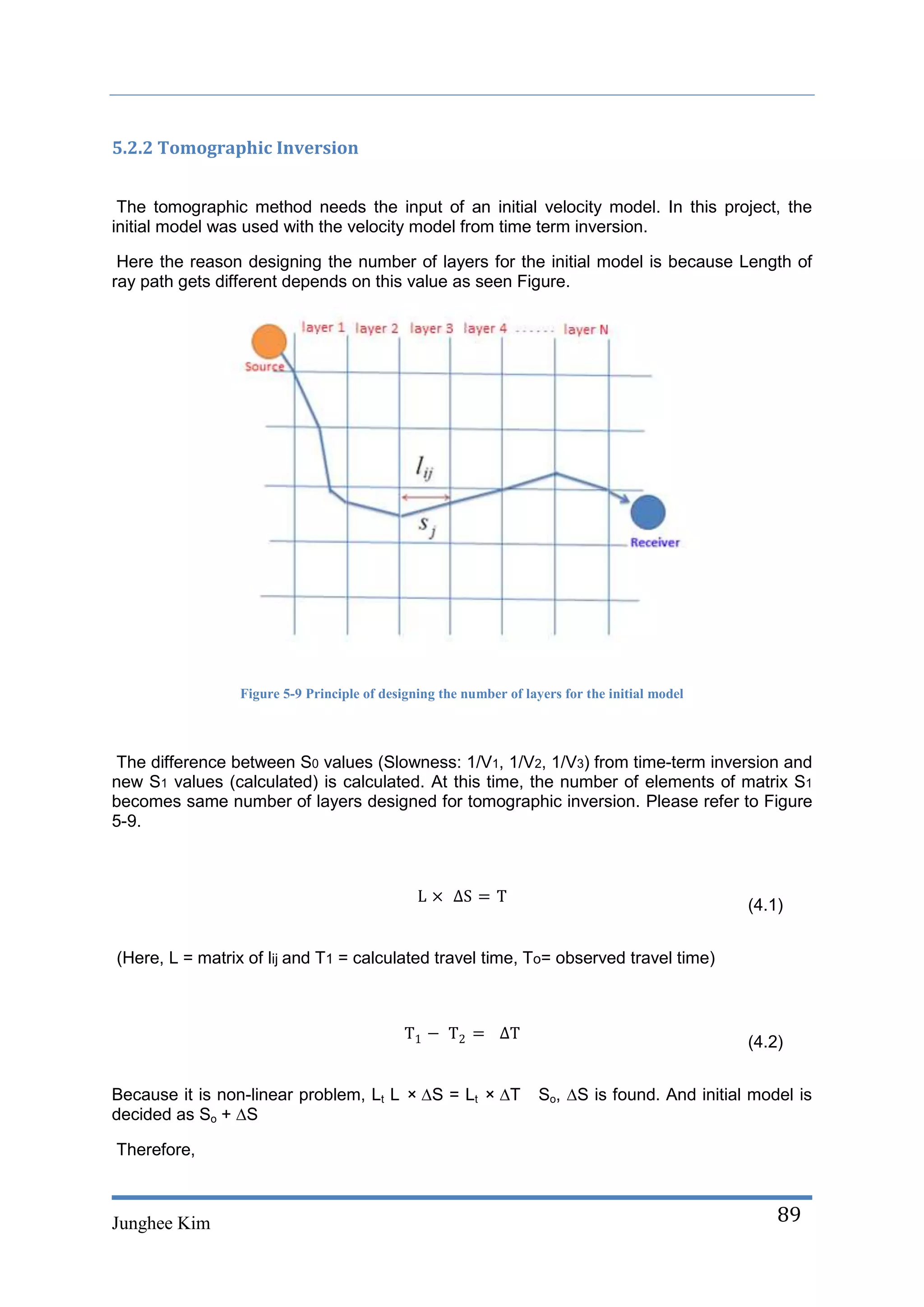 5.2.2 Tomographic Inversion


 The tomographic method needs the input of an initial velocity model. In this project, the
initial model was used with the velocity model from time term inversion.

 Here the reason designing the number of layers for the initial model is because Length of
ray path gets different depends on this value as seen Figure.




                 Figure 5-9 Principle of designing the number of layers for the initial model



The difference between S0 values (Slowness: 1/V1, 1/V2, 1/V3) from time-term inversion and
new S1 values (calculated) is calculated. At this time, the number of elements of matrix S1
becomes same number of layers designed for tomographic inversion. Please refer to Figure
5-9.



                                                                                                (4.1)


(Here, L = matrix of lij and T1 = calculated travel time, To= observed travel time)



                                                                                                (4.2)


Because it is non-linear problem, Lt L × ∆S = Lt × ∆T               So, ∆S is found. And initial model is
decided as So + ∆S

Therefore,



Junghee Kim                                                                                         89
 