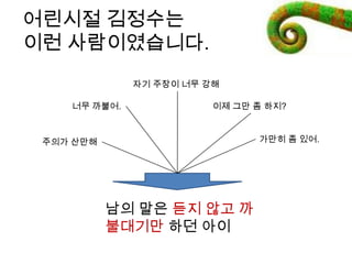 어린시절 깶정수는
이런 사람이였습니다.
남의 말은 듣지 않고 까
불대기만 하던 아이
이제 그만 좀 하지?
주의가 산만해
자기 주장이 너무 강해
가만히 좀 있어.
너무 까불어.
 