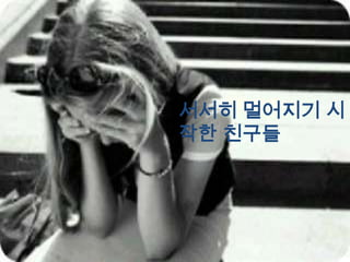 서서히 멀어지기 시
작한 친구들
 