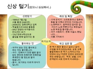 자기소개
신변잡기 취미 및 특징
좋아하는 것 하고 싶은 말
- 1989년 7월 2일
서울 출생 24살!(만)
- 2008년도 경희대학교 입학
- 학술동아리 KISS 활동중
- 09년 경영대 야구동아리
만드려다 포기
- 13년 현재 4학년으로
졸업을 향해 달려가는 중
- 야구!!! 보는 것도 좋아하고
하는 것도 좋아합니다.
- 수다 : 친해지기 전엔 별로 말이
없는 편인데 친해지면 친해진걸
후회한다 할 정도로 말이
많습니다.
- 음식 : 보기와는 다르게 대식가
입니다.
- 기계 만지기 : 스마트폰이나 컴퓨터
등을 잘 다뤄서 만인의 기사입니다.
- 노래부르기 : 잘부르진 않지만 길
가다가 노래 부른다거나 화장실서
노래 부르길 좋아합니다.
- 야구 시청하기 : 한화 이글스 팬입
니다......
- 이름 기억하기
한 학기 동안 좋으나 싫으나 같이
수업을 하게 되었는데요. 상호 교류
활발히해서 한 학기 스쳐지나가는
인연이 아닌 꾸준한 인연이 되었으면
하는 바람입니다. 학과, 성별, 나이
관계없이 서로 친하게 지내봐요~
신상 털기(없으니 심심해서..)
 