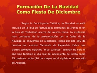 Según la Enciclopedia Católica, la Navidad no está

incluida en la lista de festividades cristianas de Ireneo ni en
la lista de Tertuliano acerca del mismo tema. La evidencia
más temprana de la preocupación por la fecha de la
Navidad se encuentra en Alejandría, cerca del año 200 de

nuestra era, cuando Clemente de Alejandría indica que
ciertos teólogos egipcios “muy curiosos” asignan no solo el
año sino también el día real del nacimiento de Cristo como
25 pashons copto (20 de mayo) en el vigésimo octavo año

de Augusto.

 