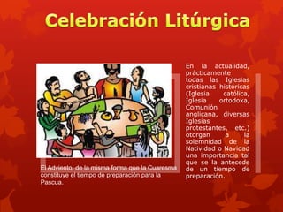 El Adviento, de la misma forma que la Cuaresma
constituye el tiempo de preparación para la
Pascua.

En la actualidad,
prácticamente
todas las Iglesias
cristianas históricas
(Iglesia
católica,
Iglesia
ortodoxa,
Comunión
anglicana, diversas
Iglesias
protestantes, etc.)
otorgan
a
la
solemnidad de la
Natividad o Navidad
una importancia tal
que se la antecede
de un tiempo de
preparación.

 