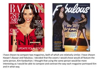 I have chosen to compare two magazines, both of which are relatively similar. I have chosen
Harper’s Bazaar and Fabulous. I decided that the covers I would chose would all feature the
same person, Kim Kardashian. I thought that using the same person would be more
interesting as I would be able to compare and contrast the way each magazine portrayed Kim
and in what way.

 