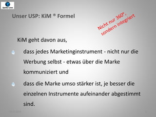 02.07.2014 2
Unser USP: KiM ® Formel
KiM geht davon aus,
dass jedes Marketinginstrument - nicht nur die
Werbung selbst - etwas über die Marke
kommuniziert und
dass die Marke umso stärker ist, je besser die
einzelnen Instrumente aufeinander abgestimmt
sind.
 
