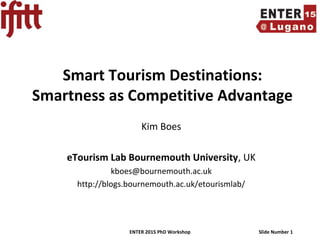 ENTER 2015 PhD Workshop Slide Number 1
Smart Tourism Destinations:
Smartness as Competitive Advantage
Kim Boes
eTourism Lab Bournemouth University, UK
kboes@bournemouth.ac.uk
http://blogs.bournemouth.ac.uk/etourismlab/
 