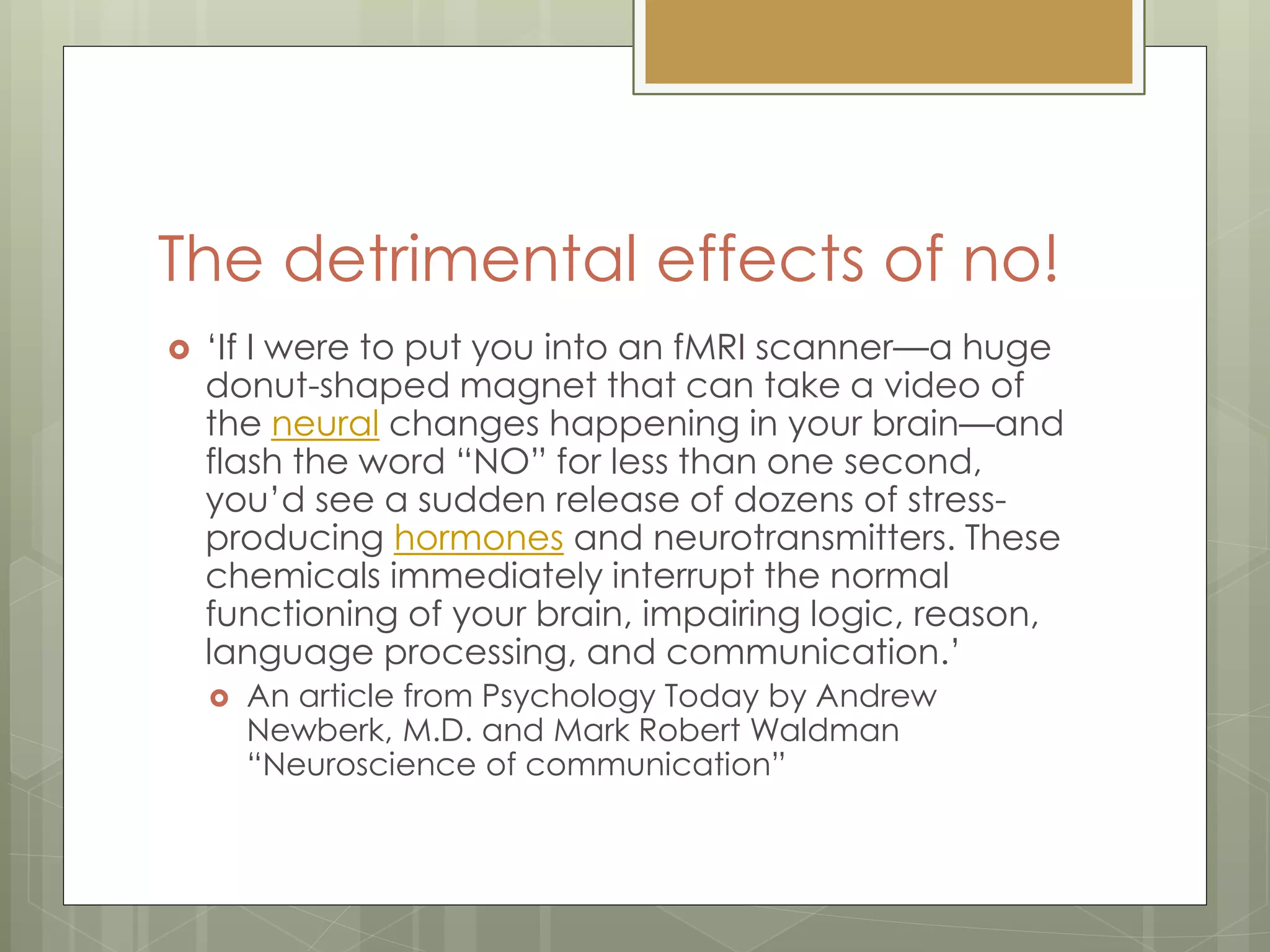 The detrimental effects of no!
 „If I were to put you into an fMRI scanner—a huge
donut-shaped magnet that can take a video of
the neural changes happening in your brain—and
flash the word “NO” for less than one second,
you‟d see a sudden release of dozens of stress-
producing hormones and neurotransmitters. These
chemicals immediately interrupt the normal
functioning of your brain, impairing logic, reason,
language processing, and communication.‟
 An article from Psychology Today by Andrew
Newberk, M.D. and Mark Robert Waldman
“Neuroscience of communication”
 