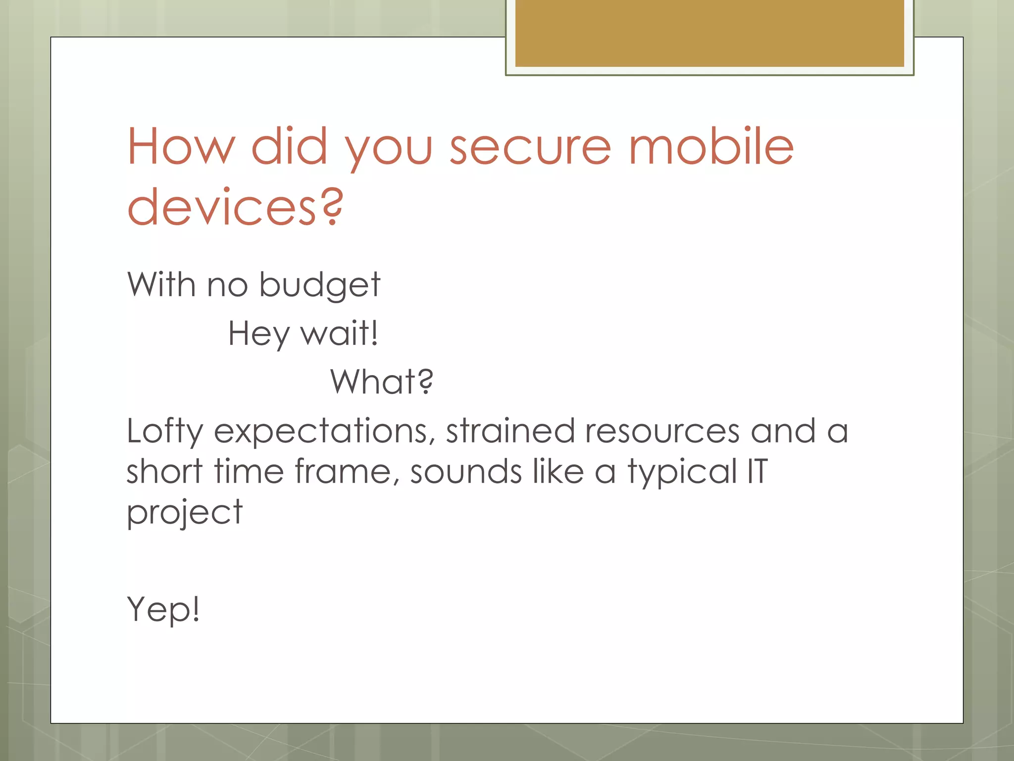 How did you secure mobile
devices?
With no budget
Hey wait!
What?
Lofty expectations, strained resources and a
short time frame, sounds like a typical IT
project
Yep!
 