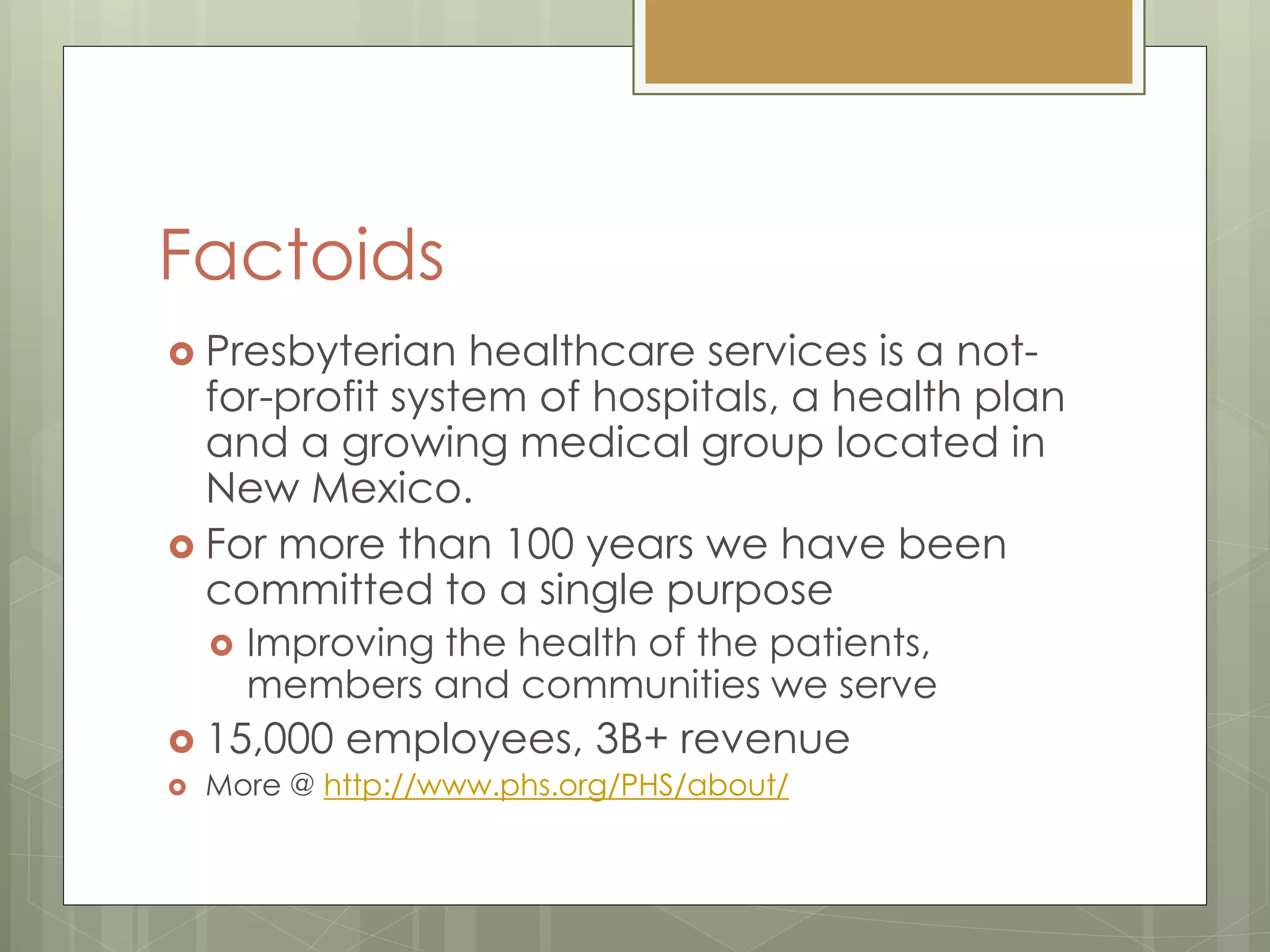 Factoids
 Presbyterian healthcare services is a not-
for-profit system of hospitals, a health plan
and a growing medical group located in
New Mexico.
 For more than 100 years we have been
committed to a single purpose
 Improving the health of the patients,
members and communities we serve
 15,000 employees, 3B+ revenue
 More @ http://www.phs.org/PHS/about/
 